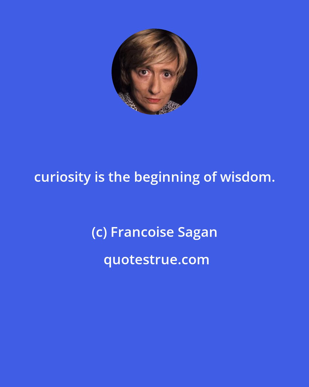 Francoise Sagan: curiosity is the beginning of wisdom.