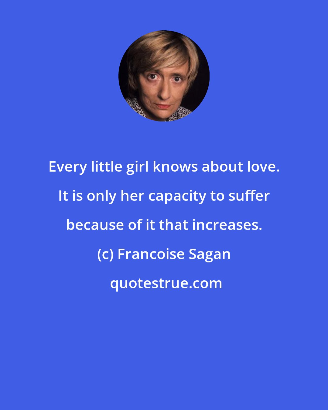 Francoise Sagan: Every little girl knows about love. It is only her capacity to suffer because of it that increases.