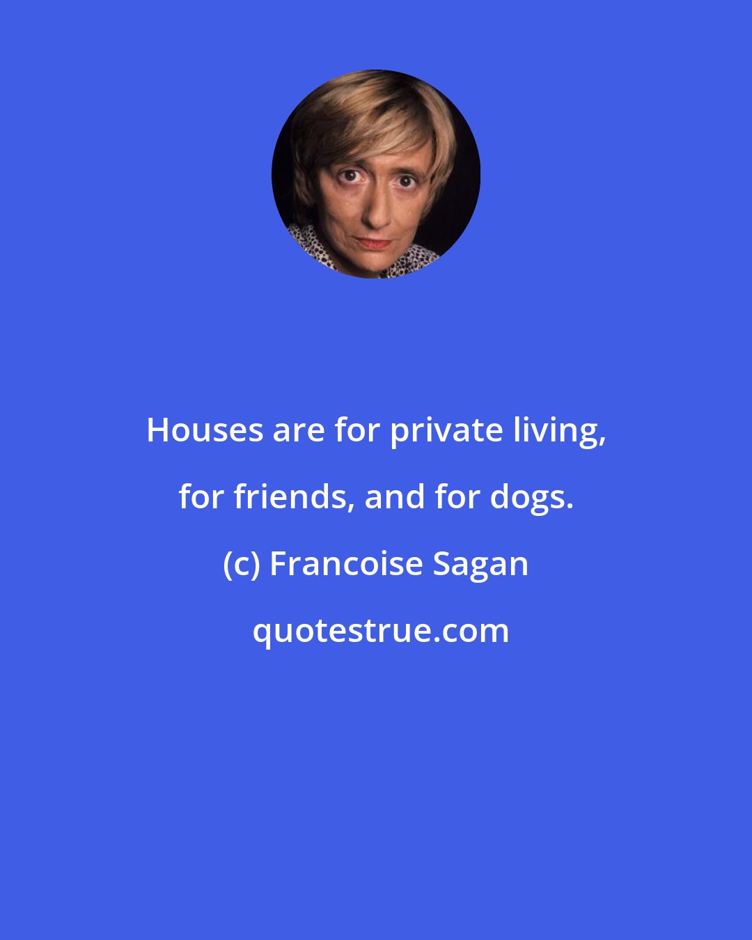 Francoise Sagan: Houses are for private living, for friends, and for dogs.