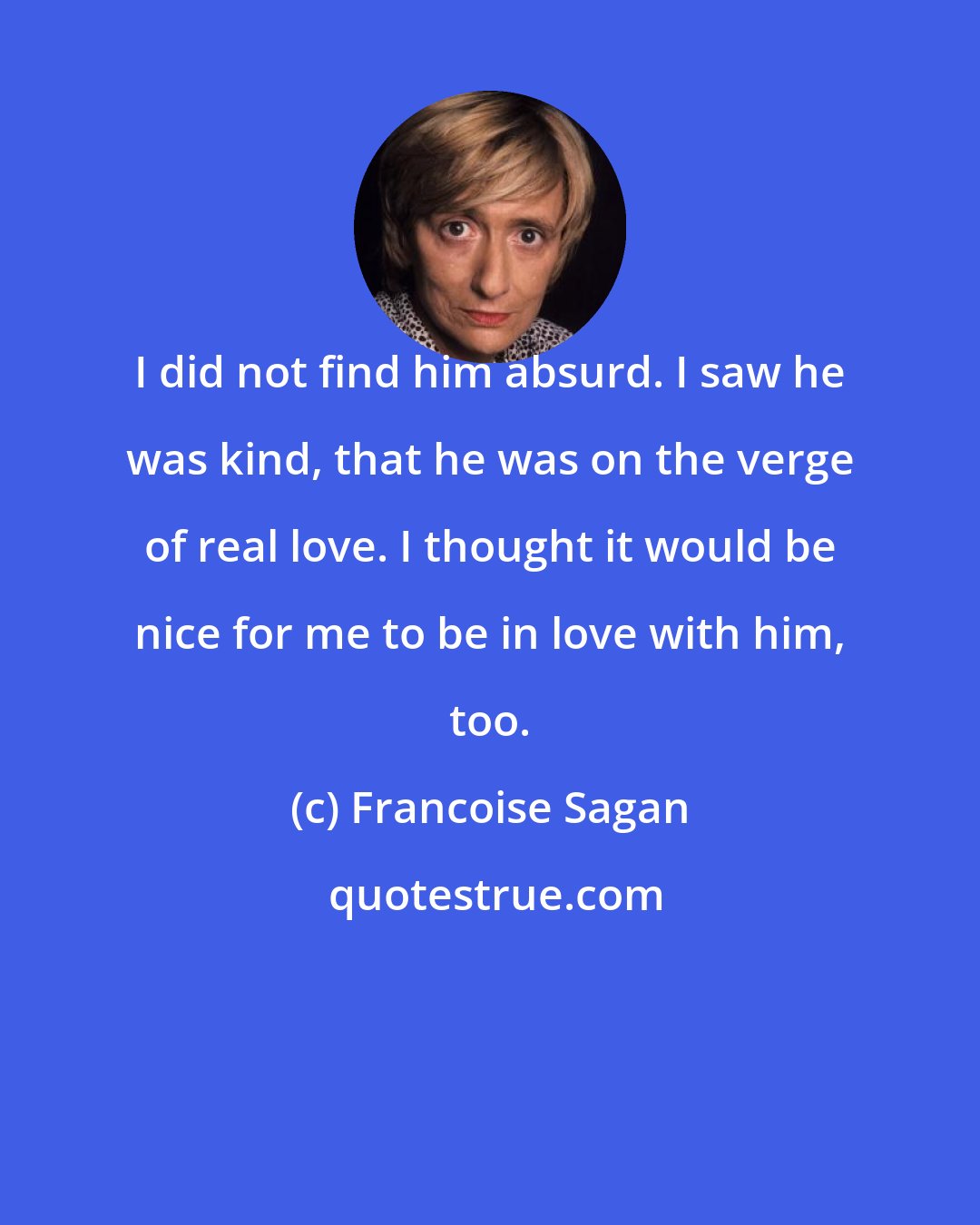 Francoise Sagan: I did not find him absurd. I saw he was kind, that he was on the verge of real love. I thought it would be nice for me to be in love with him, too.