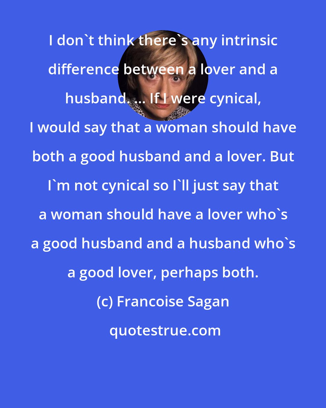 Francoise Sagan: I don't think there's any intrinsic difference between a lover and a husband. ... If I were cynical, I would say that a woman should have both a good husband and a lover. But I'm not cynical so I'll just say that a woman should have a lover who's a good husband and a husband who's a good lover, perhaps both.