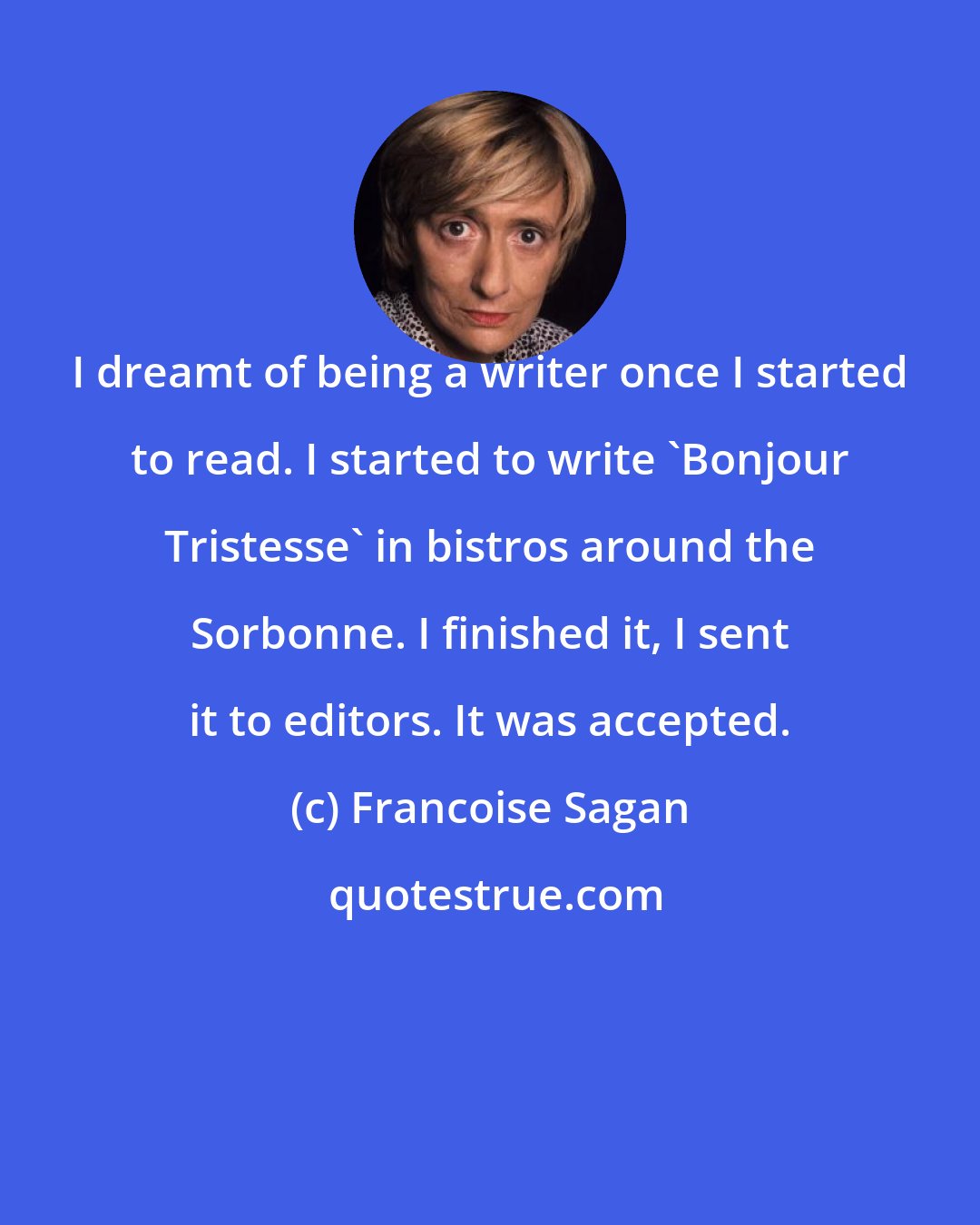 Francoise Sagan: I dreamt of being a writer once I started to read. I started to write 'Bonjour Tristesse' in bistros around the Sorbonne. I finished it, I sent it to editors. It was accepted.