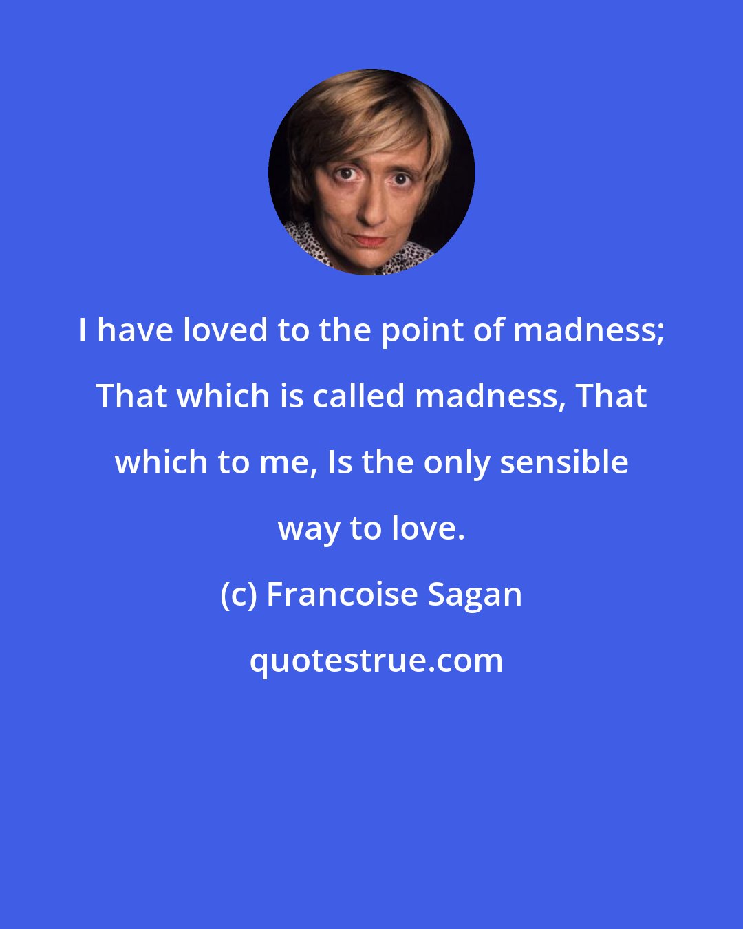 Francoise Sagan: I have loved to the point of madness; That which is called madness, That which to me, Is the only sensible way to love.