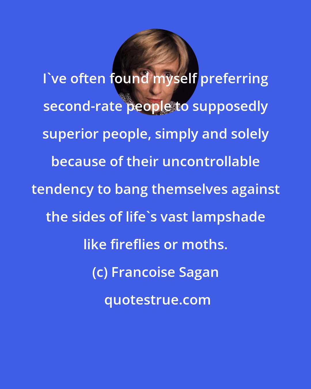 Francoise Sagan: I've often found myself preferring second-rate people to supposedly superior people, simply and solely because of their uncontrollable tendency to bang themselves against the sides of life's vast lampshade like fireflies or moths.