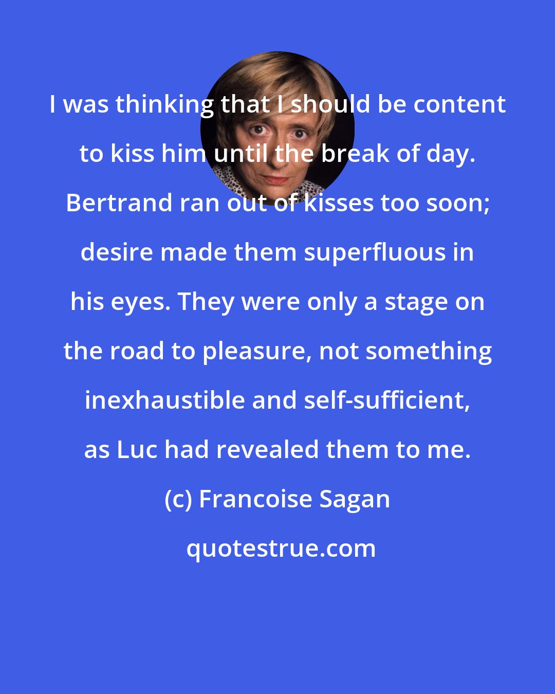 Francoise Sagan: I was thinking that I should be content to kiss him until the break of day. Bertrand ran out of kisses too soon; desire made them superfluous in his eyes. They were only a stage on the road to pleasure, not something inexhaustible and self-sufficient, as Luc had revealed them to me.