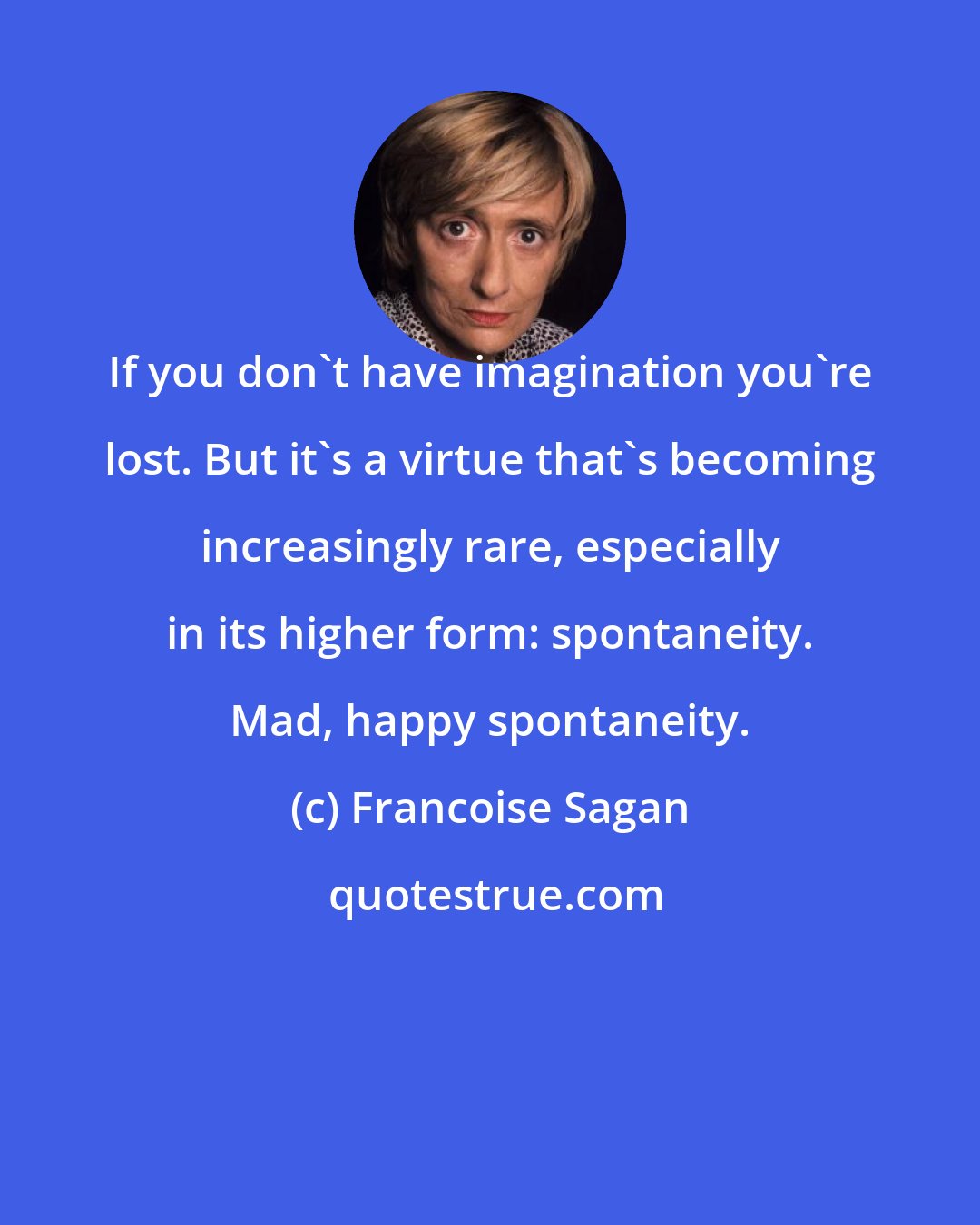 Francoise Sagan: If you don't have imagination you're lost. But it's a virtue that's becoming increasingly rare, especially in its higher form: spontaneity. Mad, happy spontaneity.