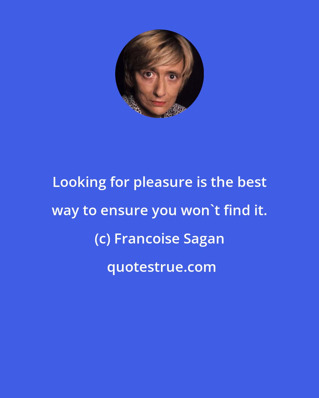 Francoise Sagan: Looking for pleasure is the best way to ensure you won't find it.