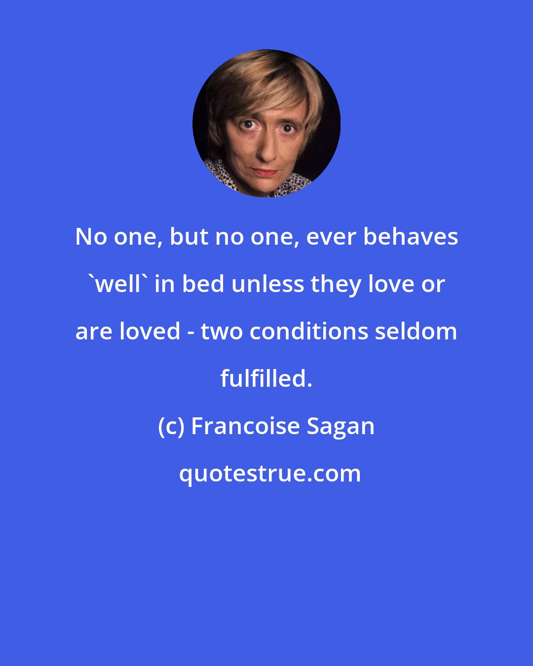 Francoise Sagan: No one, but no one, ever behaves 'well' in bed unless they love or are loved - two conditions seldom fulfilled.