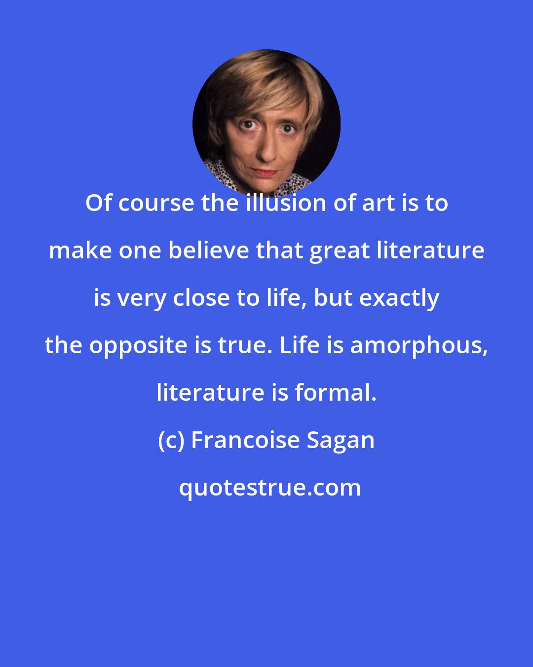 Francoise Sagan: Of course the illusion of art is to make one believe that great literature is very close to life, but exactly the opposite is true. Life is amorphous, literature is formal.