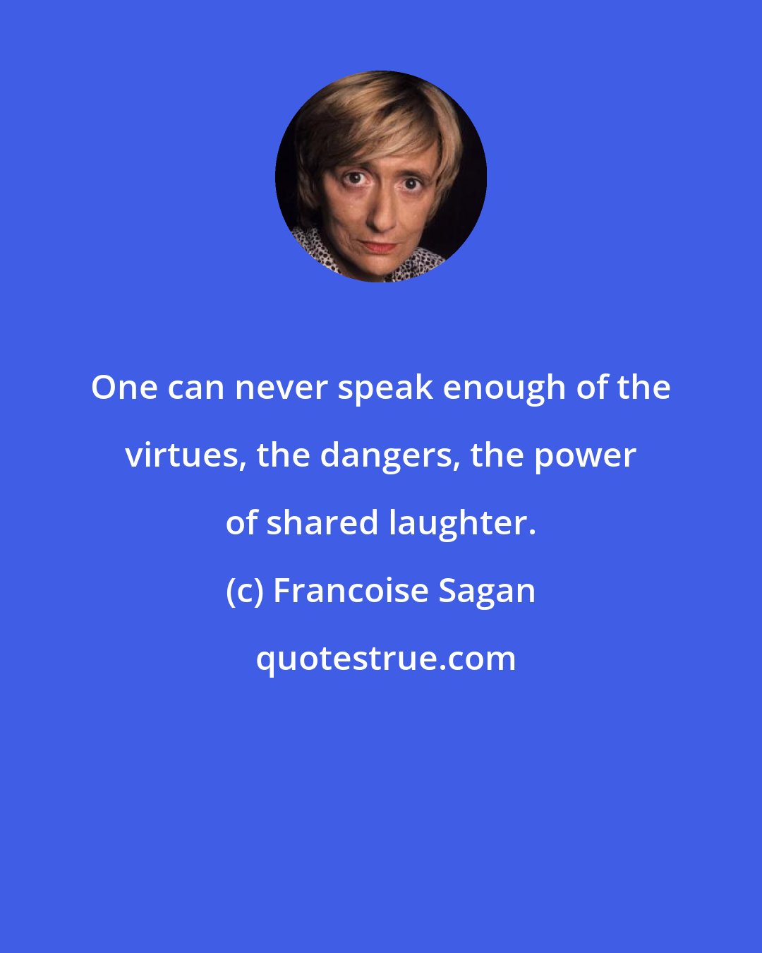 Francoise Sagan: One can never speak enough of the virtues, the dangers, the power of shared laughter.