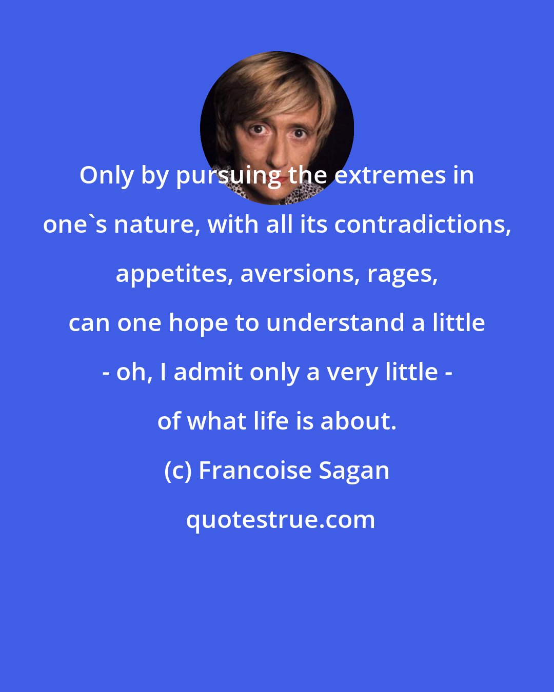 Francoise Sagan: Only by pursuing the extremes in one's nature, with all its contradictions, appetites, aversions, rages, can one hope to understand a little - oh, I admit only a very little - of what life is about.