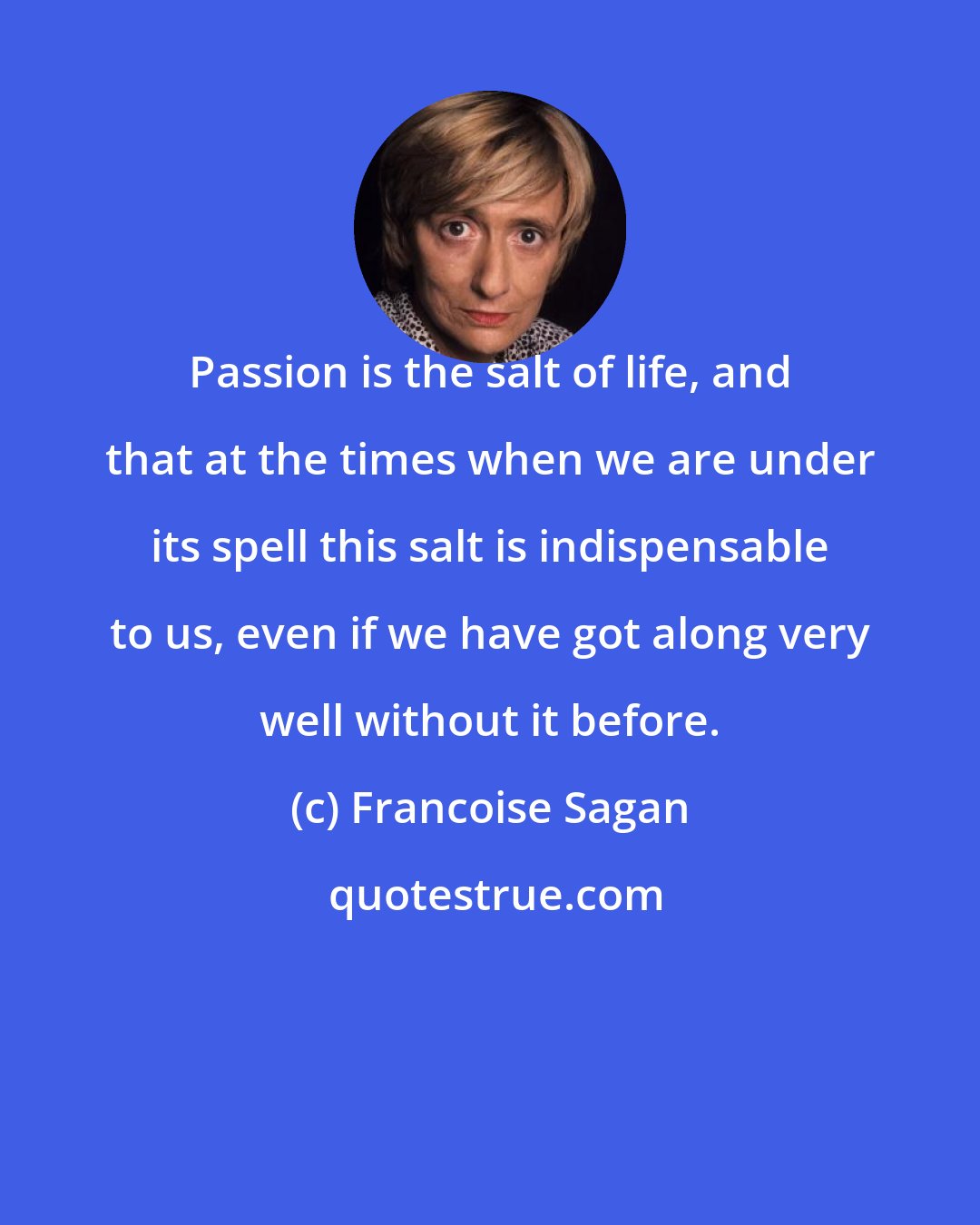 Francoise Sagan: Passion is the salt of life, and that at the times when we are under its spell this salt is indispensable to us, even if we have got along very well without it before.