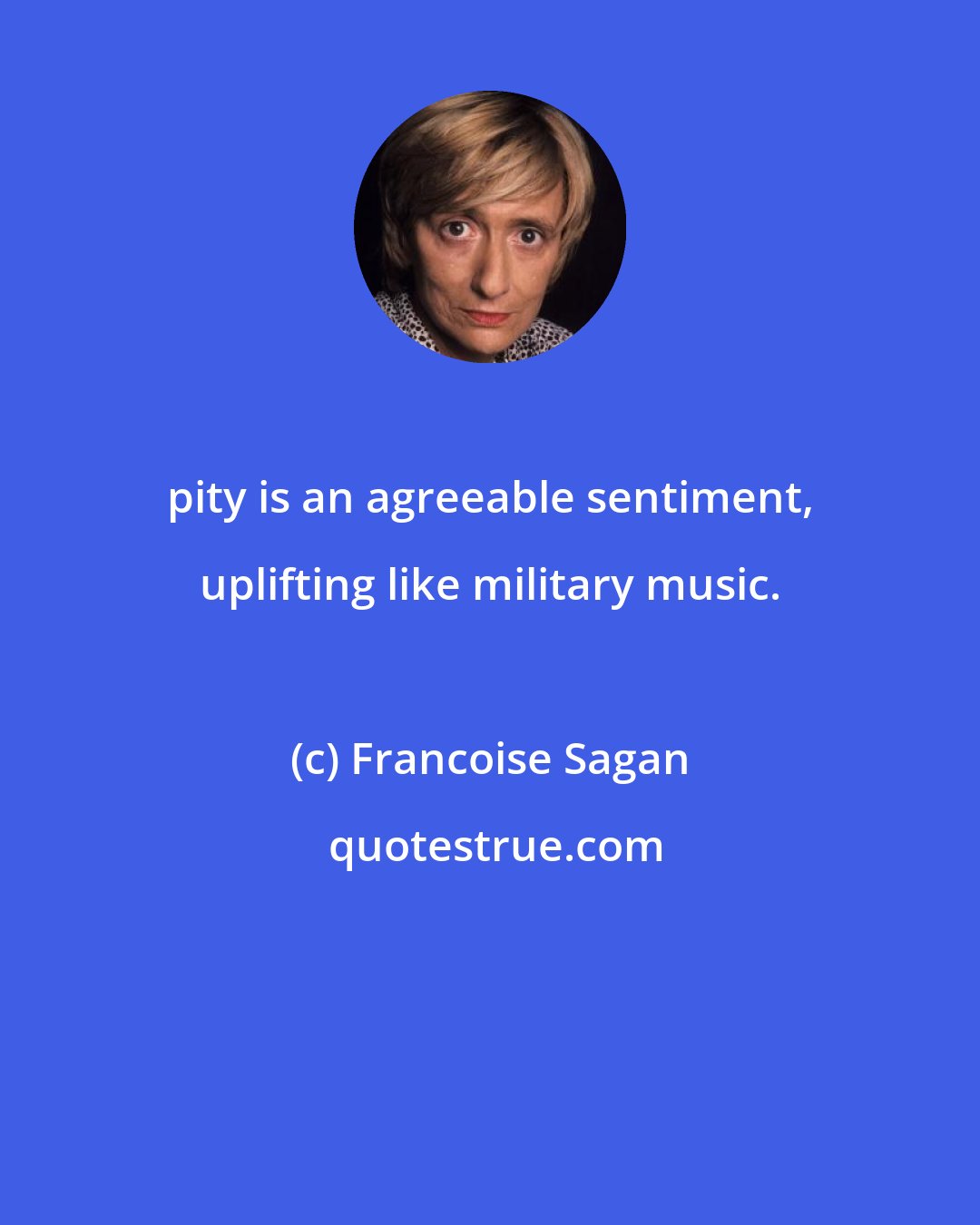 Francoise Sagan: pity is an agreeable sentiment, uplifting like military music.