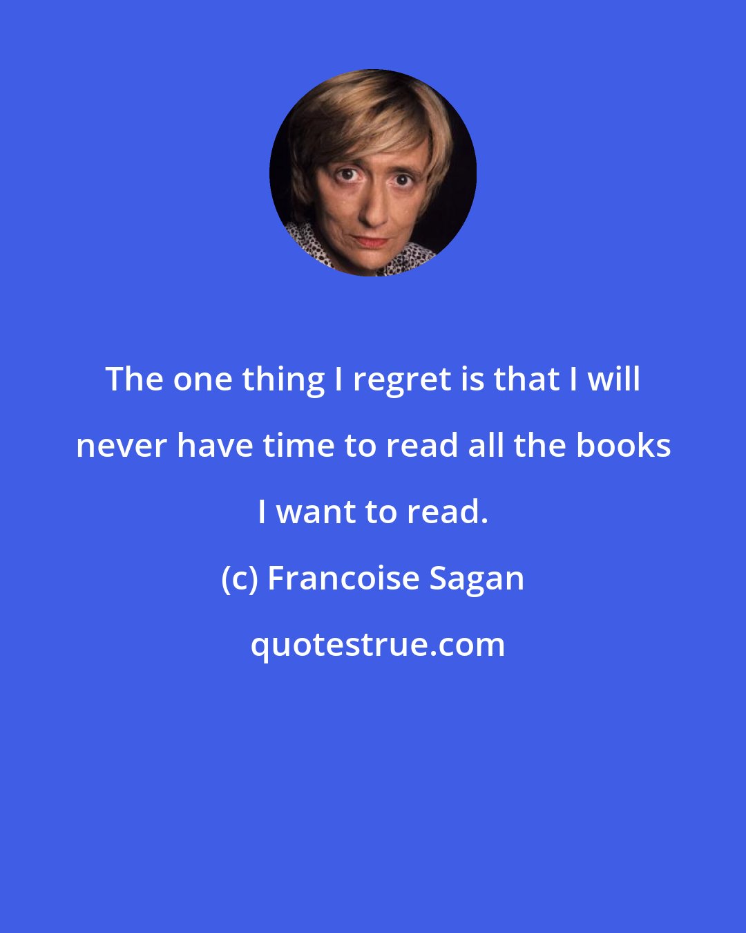 Francoise Sagan: The one thing I regret is that I will never have time to read all the books I want to read.