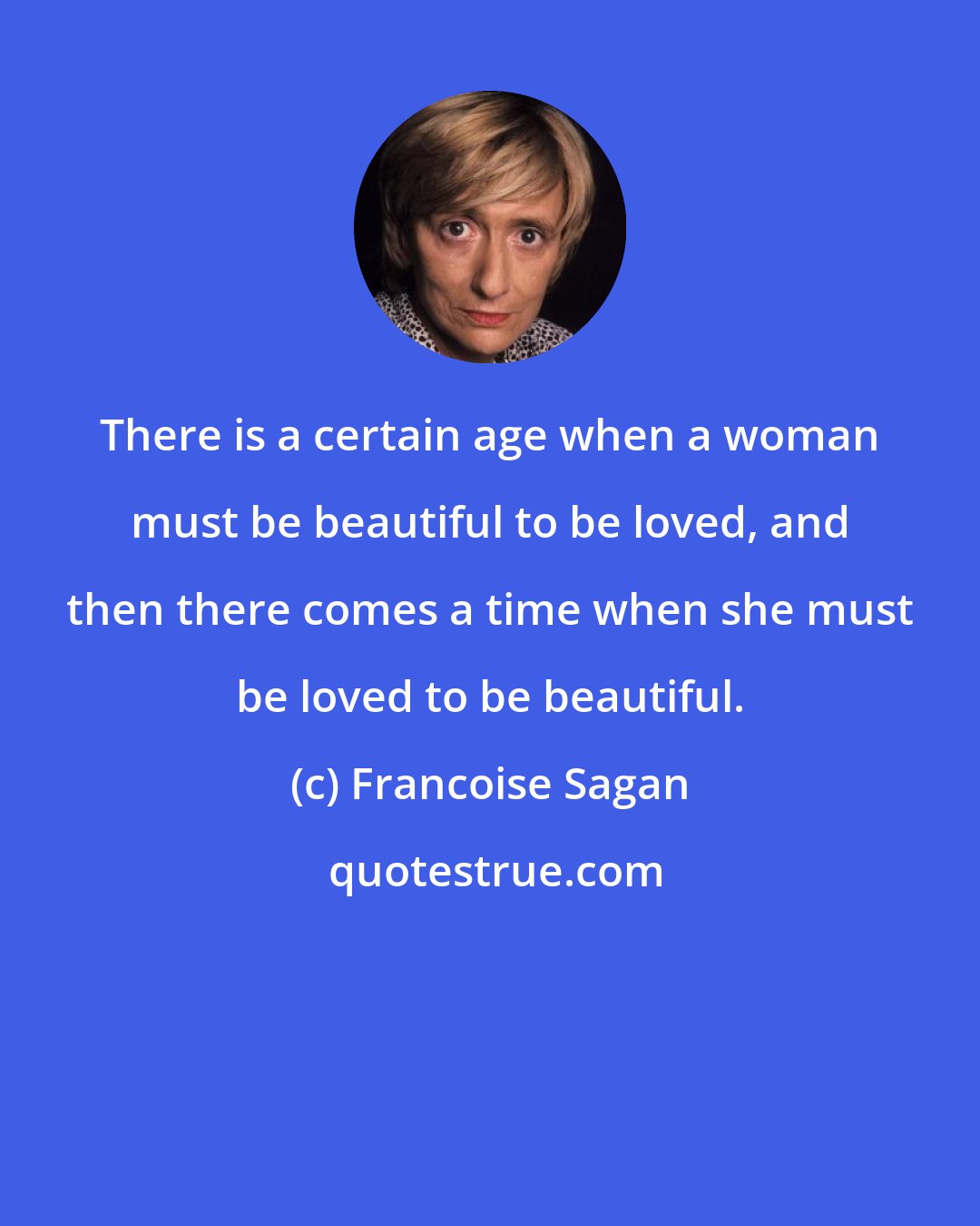 Francoise Sagan: There is a certain age when a woman must be beautiful to be loved, and then there comes a time when she must be loved to be beautiful.