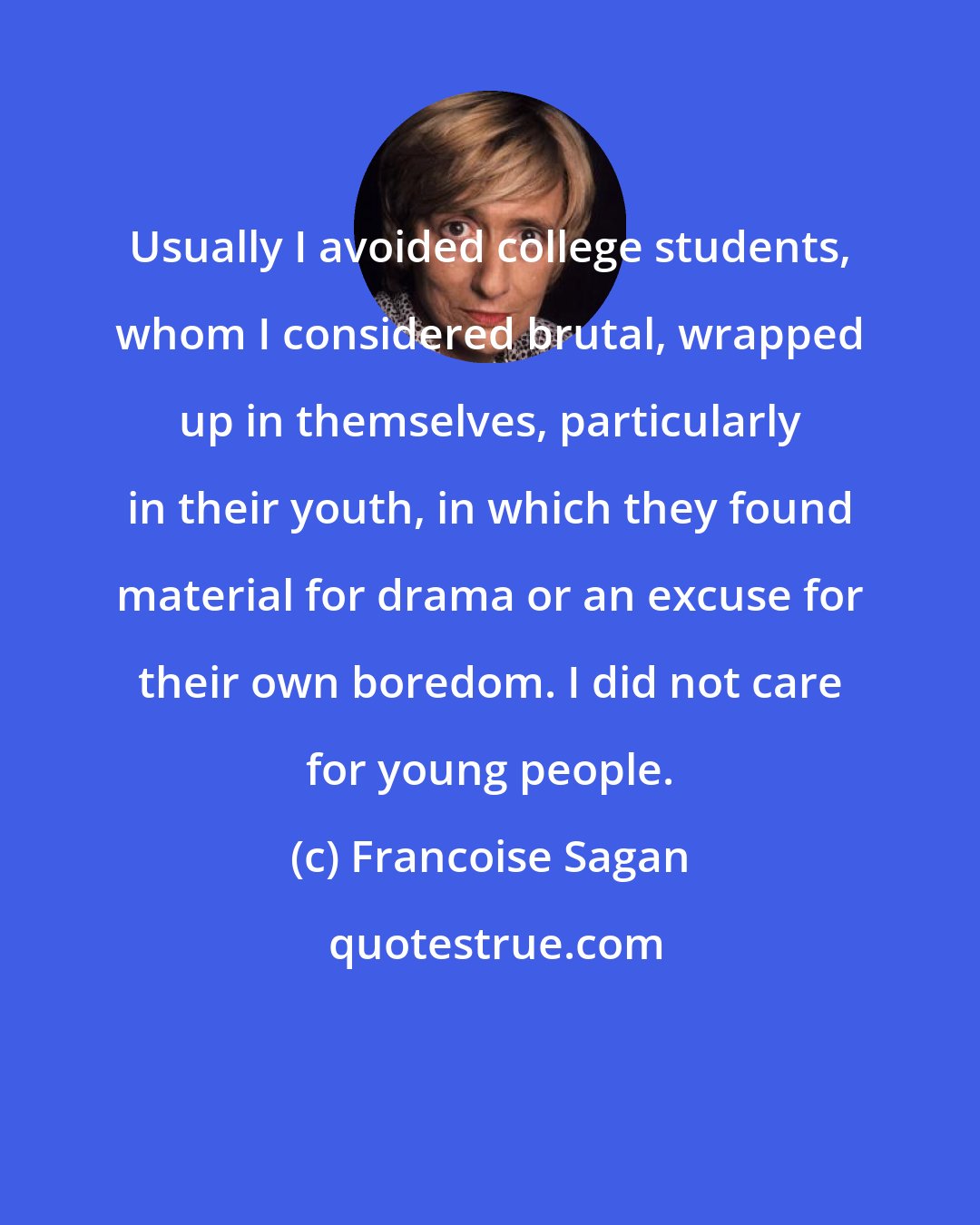 Francoise Sagan: Usually I avoided college students, whom I considered brutal, wrapped up in themselves, particularly in their youth, in which they found material for drama or an excuse for their own boredom. I did not care for young people.