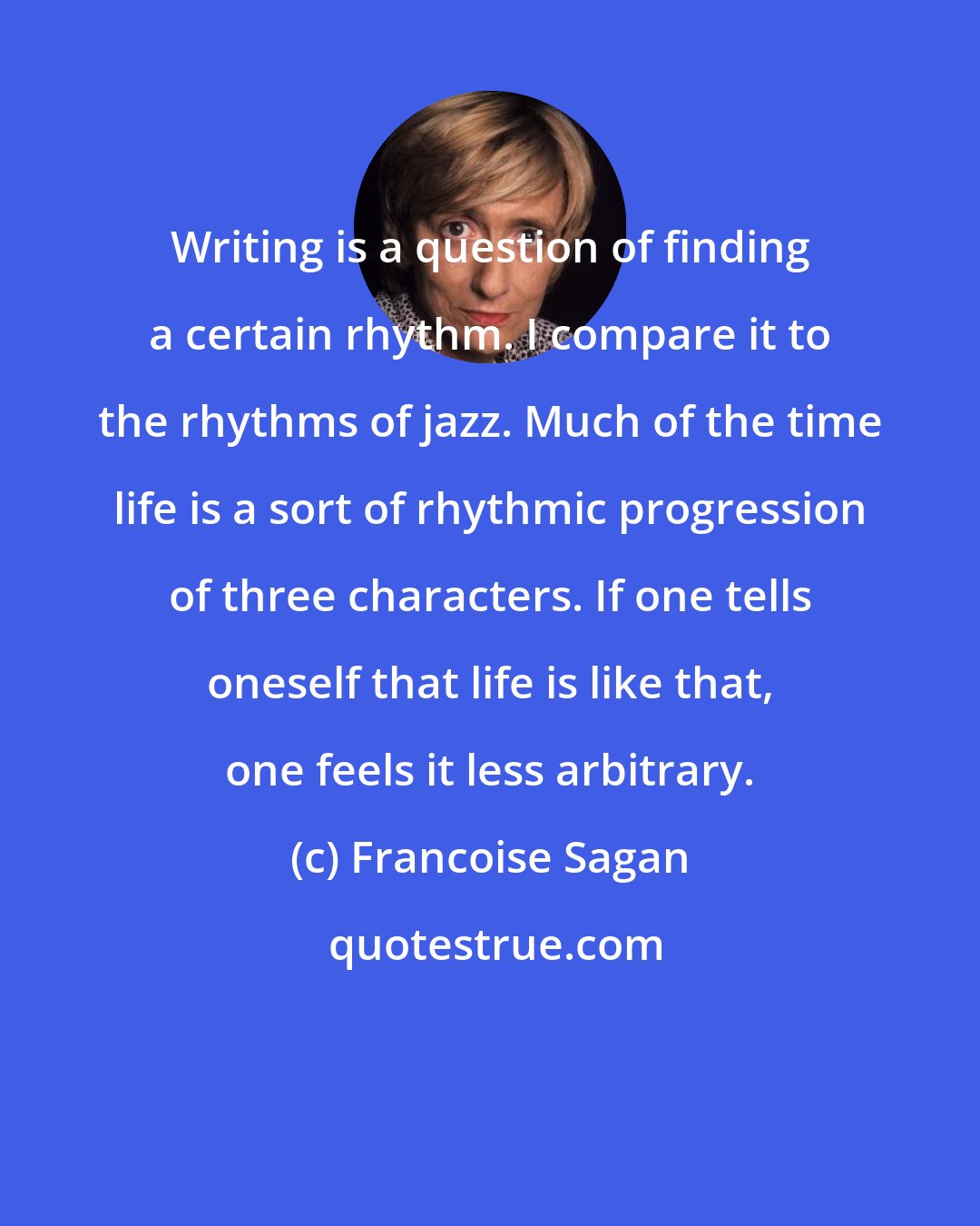 Francoise Sagan: Writing is a question of finding a certain rhythm. I compare it to the rhythms of jazz. Much of the time life is a sort of rhythmic progression of three characters. If one tells oneself that life is like that, one feels it less arbitrary.