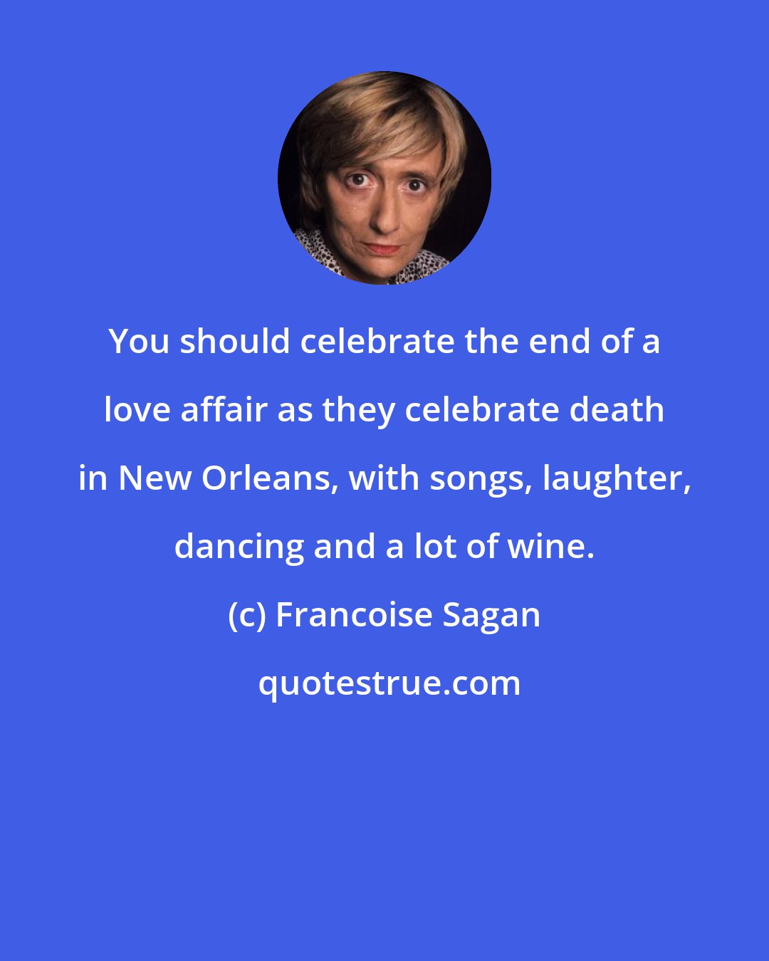 Francoise Sagan: You should celebrate the end of a love affair as they celebrate death in New Orleans, with songs, laughter, dancing and a lot of wine.