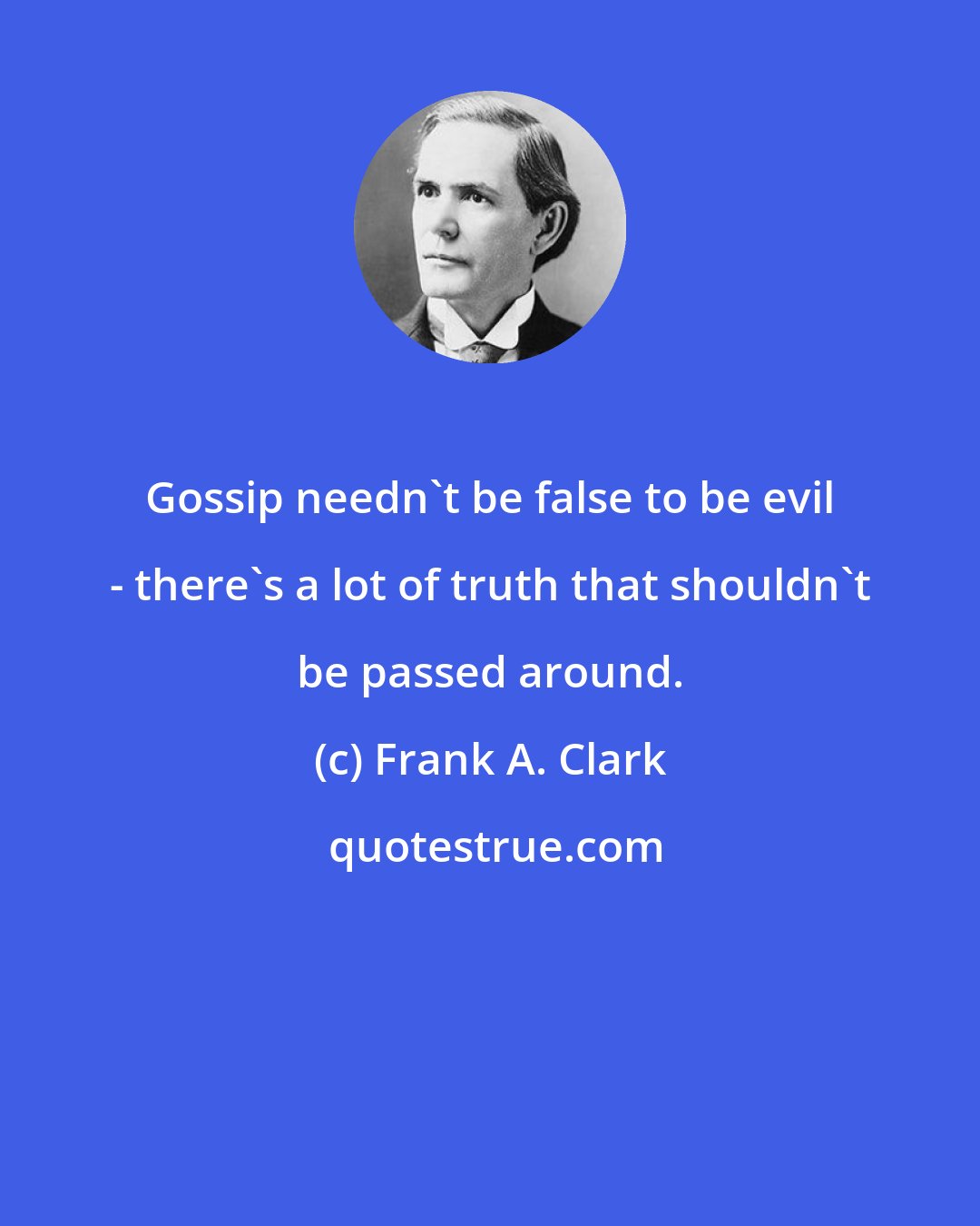 Frank A. Clark: Gossip needn't be false to be evil - there's a lot of truth that shouldn't be passed around.