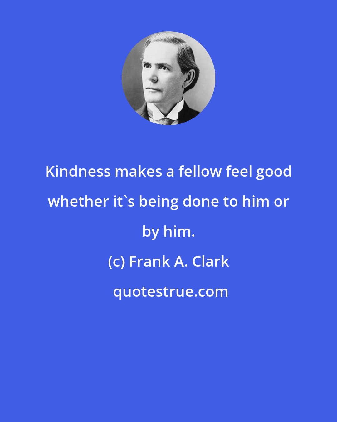Frank A. Clark: Kindness makes a fellow feel good whether it's being done to him or by him.