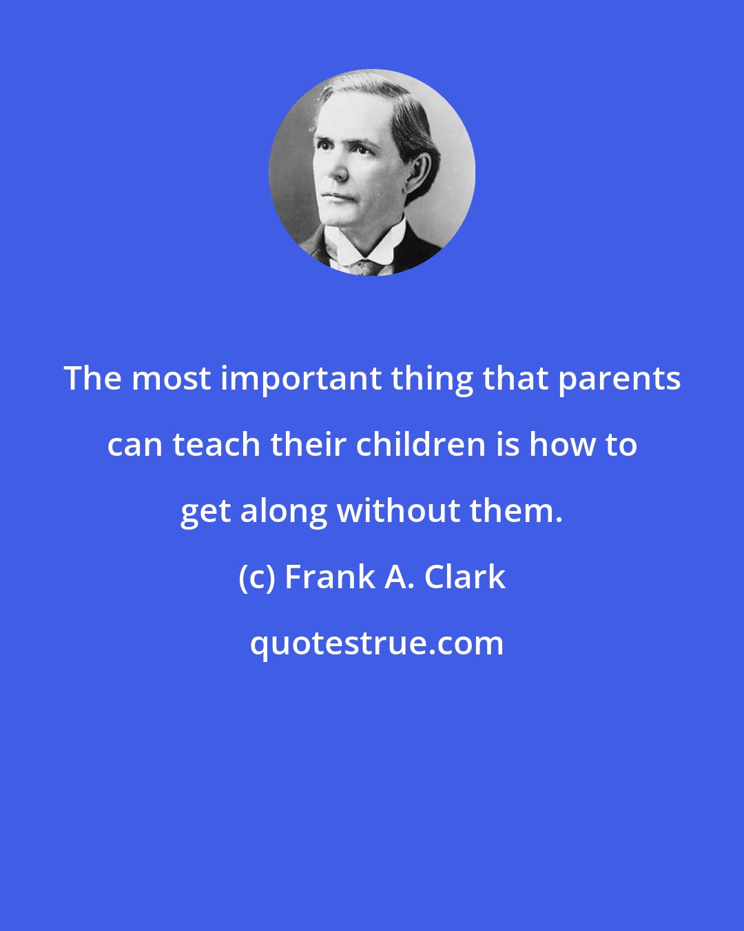 Frank A. Clark: The most important thing that parents can teach their children is how to get along without them.