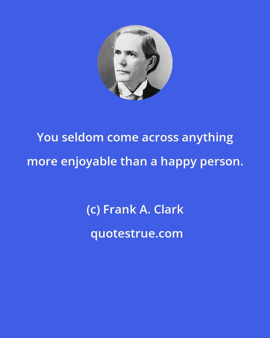 Frank A. Clark: You seldom come across anything more enjoyable than a happy person.