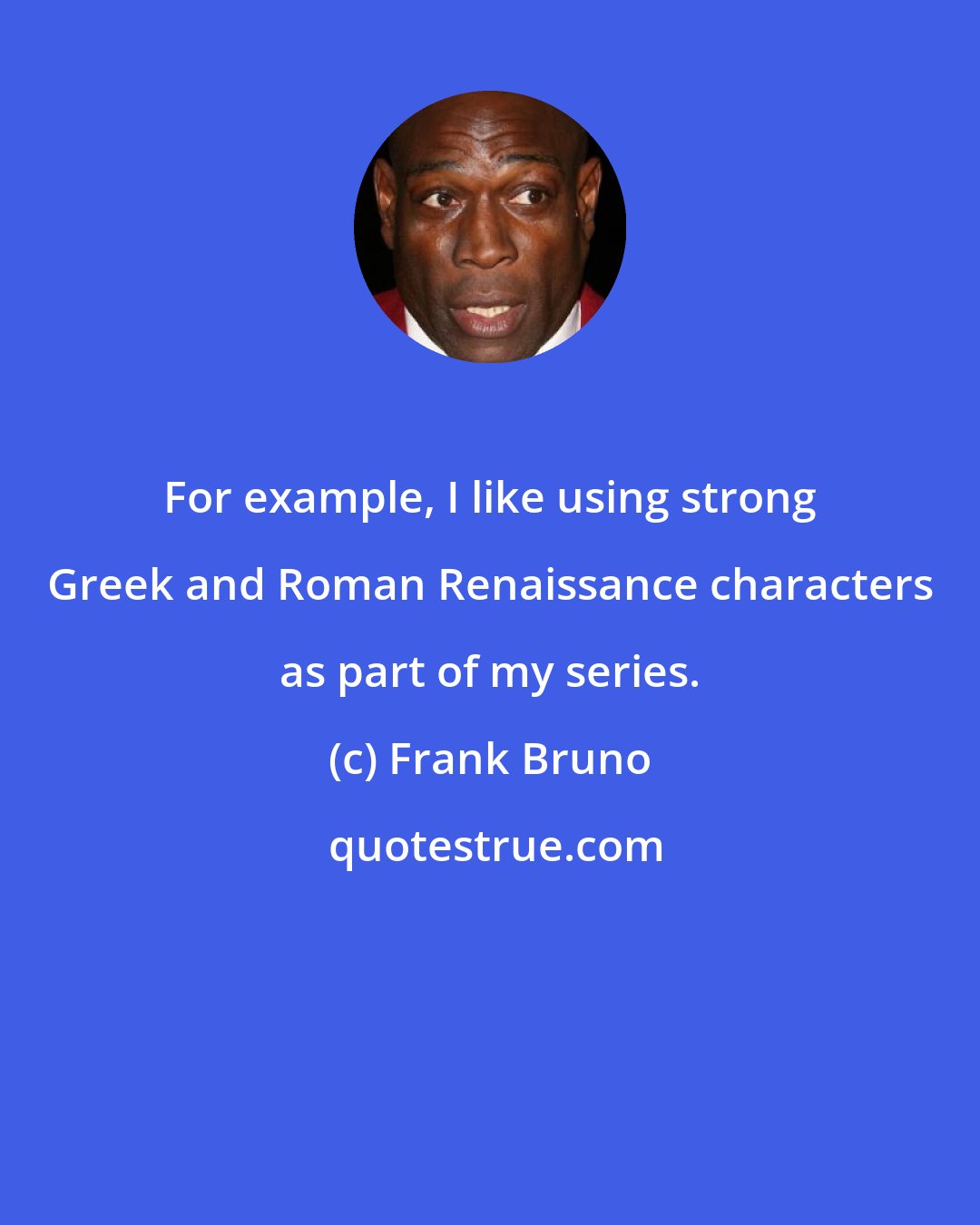 Frank Bruno: For example, I like using strong Greek and Roman Renaissance characters as part of my series.