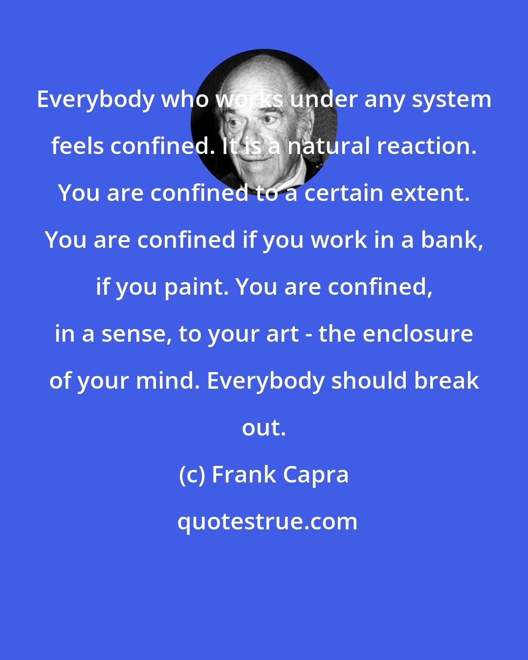 Frank Capra: Everybody who works under any system feels confined. It is a natural reaction. You are confined to a certain extent. You are confined if you work in a bank, if you paint. You are confined, in a sense, to your art - the enclosure of your mind. Everybody should break out.