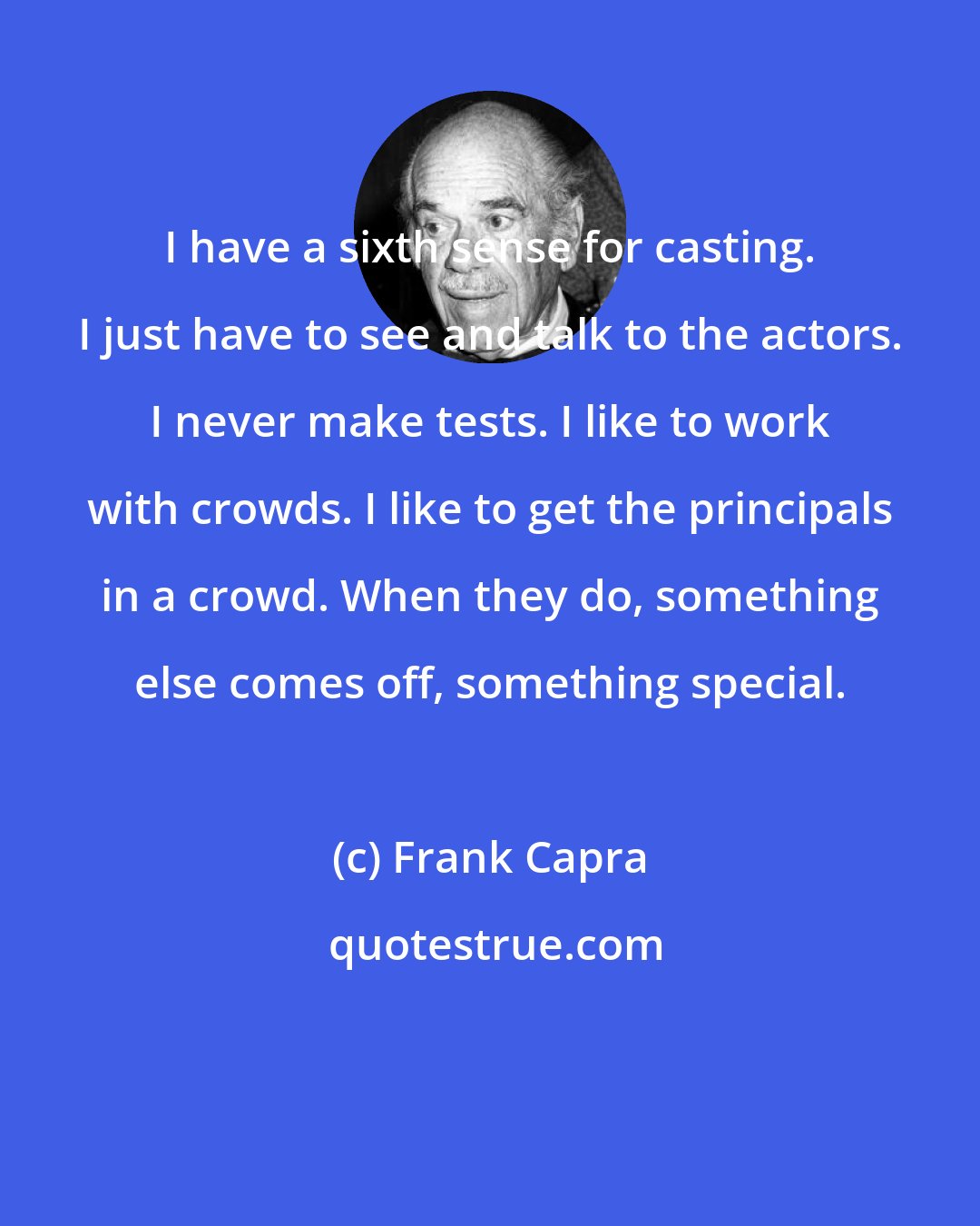 Frank Capra: I have a sixth sense for casting. I just have to see and talk to the actors. I never make tests. I like to work with crowds. I like to get the principals in a crowd. When they do, something else comes off, something special.