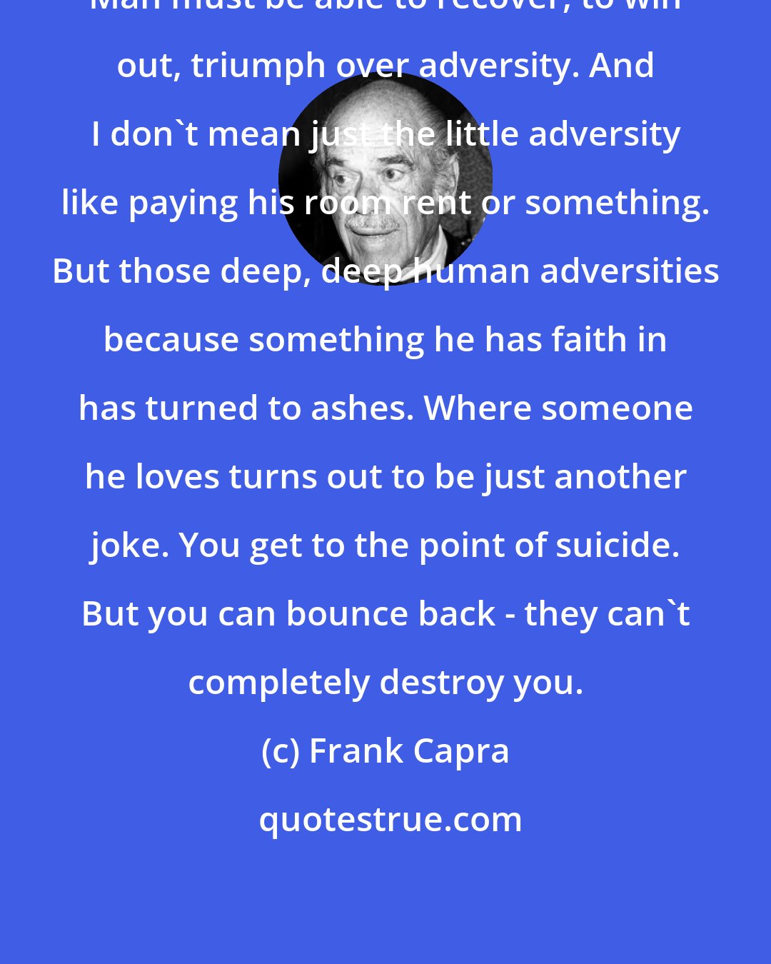 Frank Capra: Man must be able to recover, to win out, triumph over adversity. And I don't mean just the little adversity like paying his room rent or something. But those deep, deep human adversities because something he has faith in has turned to ashes. Where someone he loves turns out to be just another joke. You get to the point of suicide. But you can bounce back - they can't completely destroy you.