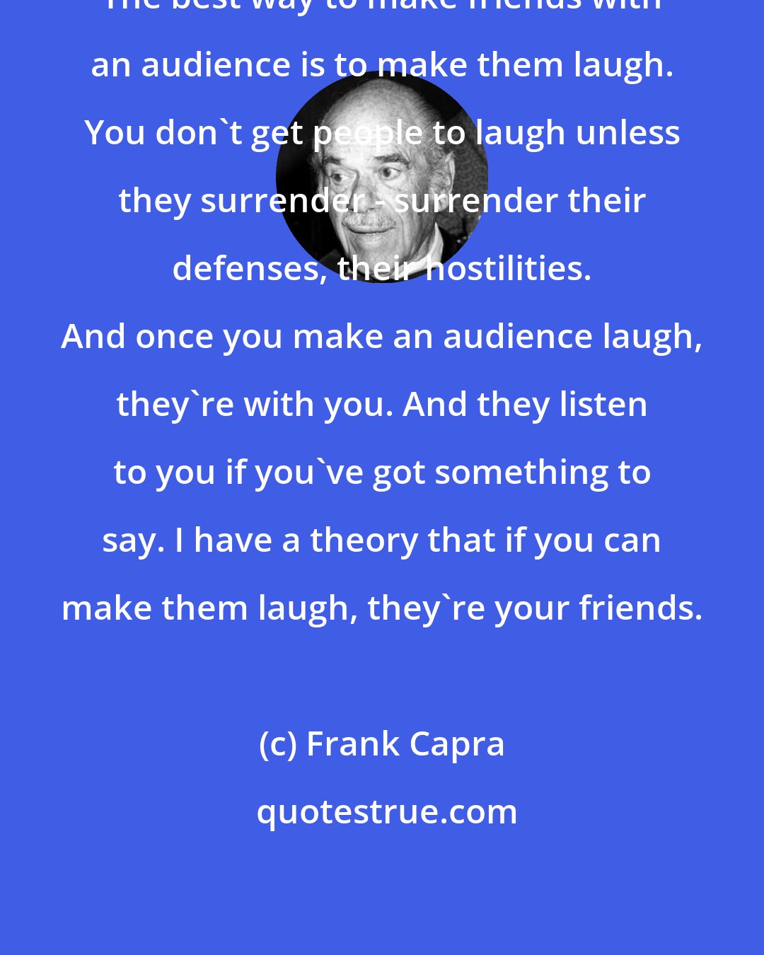 Frank Capra: The best way to make friends with an audience is to make them laugh. You don't get people to laugh unless they surrender - surrender their defenses, their hostilities. And once you make an audience laugh, they're with you. And they listen to you if you've got something to say. I have a theory that if you can make them laugh, they're your friends.