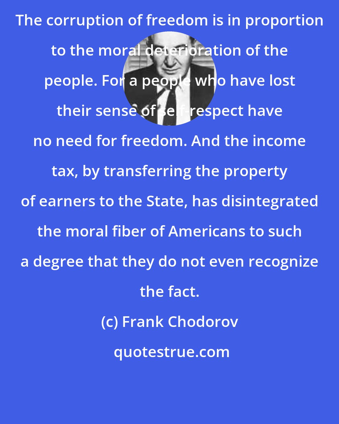 Frank Chodorov: The corruption of freedom is in proportion to the moral deterioration of the people. For a people who have lost their sense of self-respect have no need for freedom. And the income tax, by transferring the property of earners to the State, has disintegrated the moral fiber of Americans to such a degree that they do not even recognize the fact.