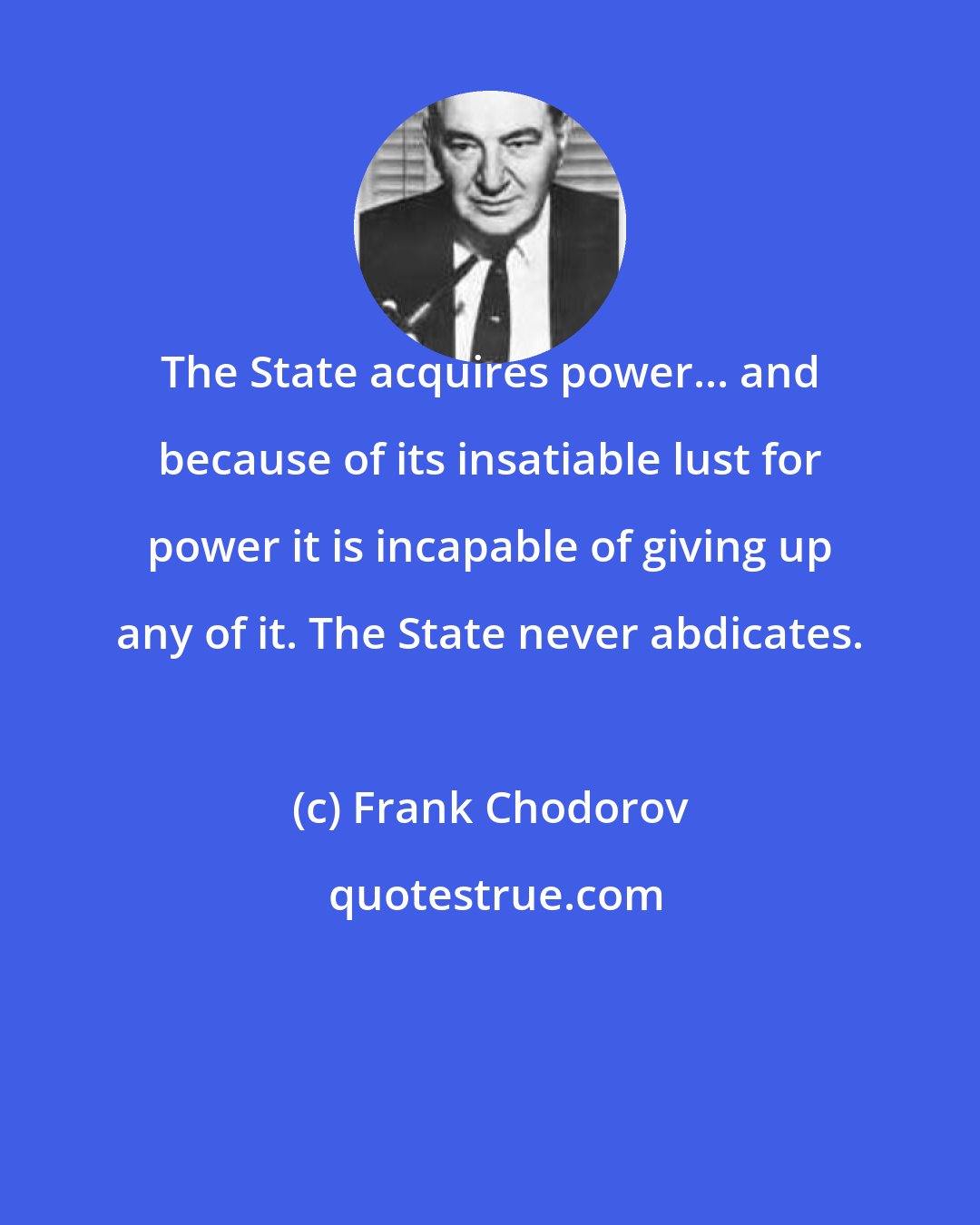 Frank Chodorov: The State acquires power... and because of its insatiable lust for power it is incapable of giving up any of it. The State never abdicates.