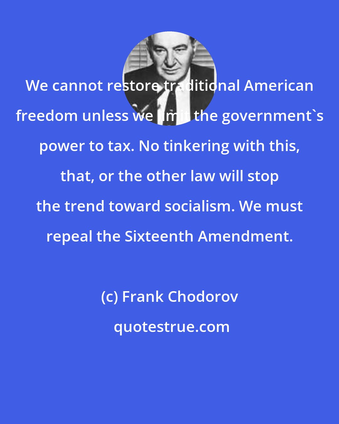 Frank Chodorov: We cannot restore traditional American freedom unless we limit the government's power to tax. No tinkering with this, that, or the other law will stop the trend toward socialism. We must repeal the Sixteenth Amendment.