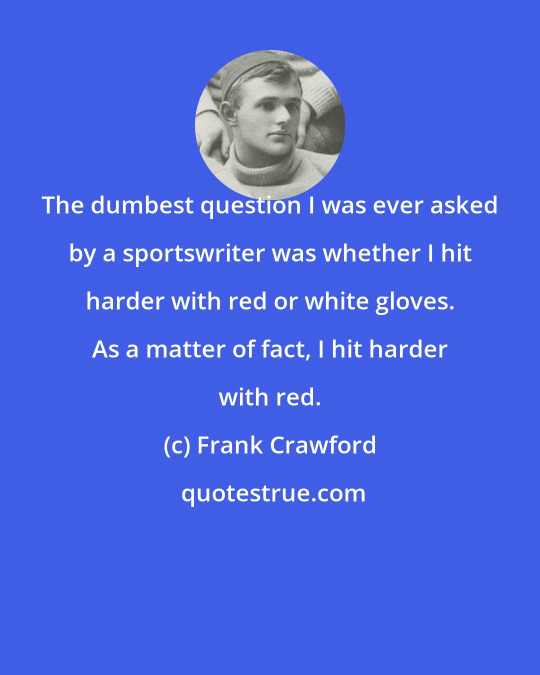 Frank Crawford: The dumbest question I was ever asked by a sportswriter was whether I hit harder with red or white gloves. As a matter of fact, I hit harder with red.