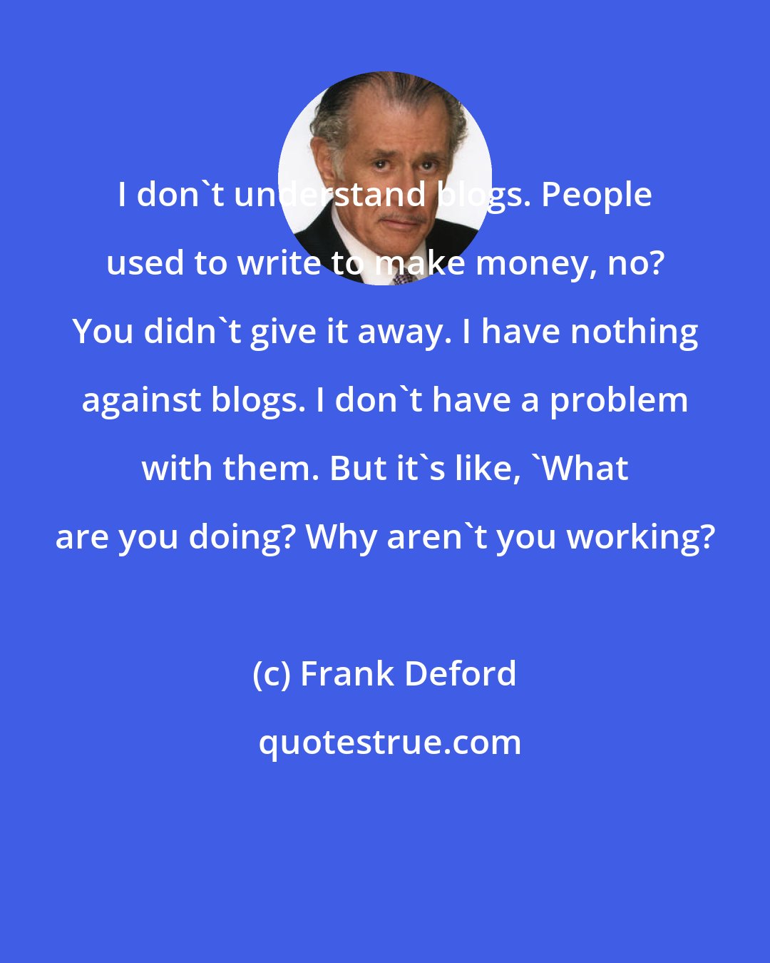 Frank Deford: I don't understand blogs. People used to write to make money, no? You didn't give it away. I have nothing against blogs. I don't have a problem with them. But it's like, 'What are you doing? Why aren't you working?