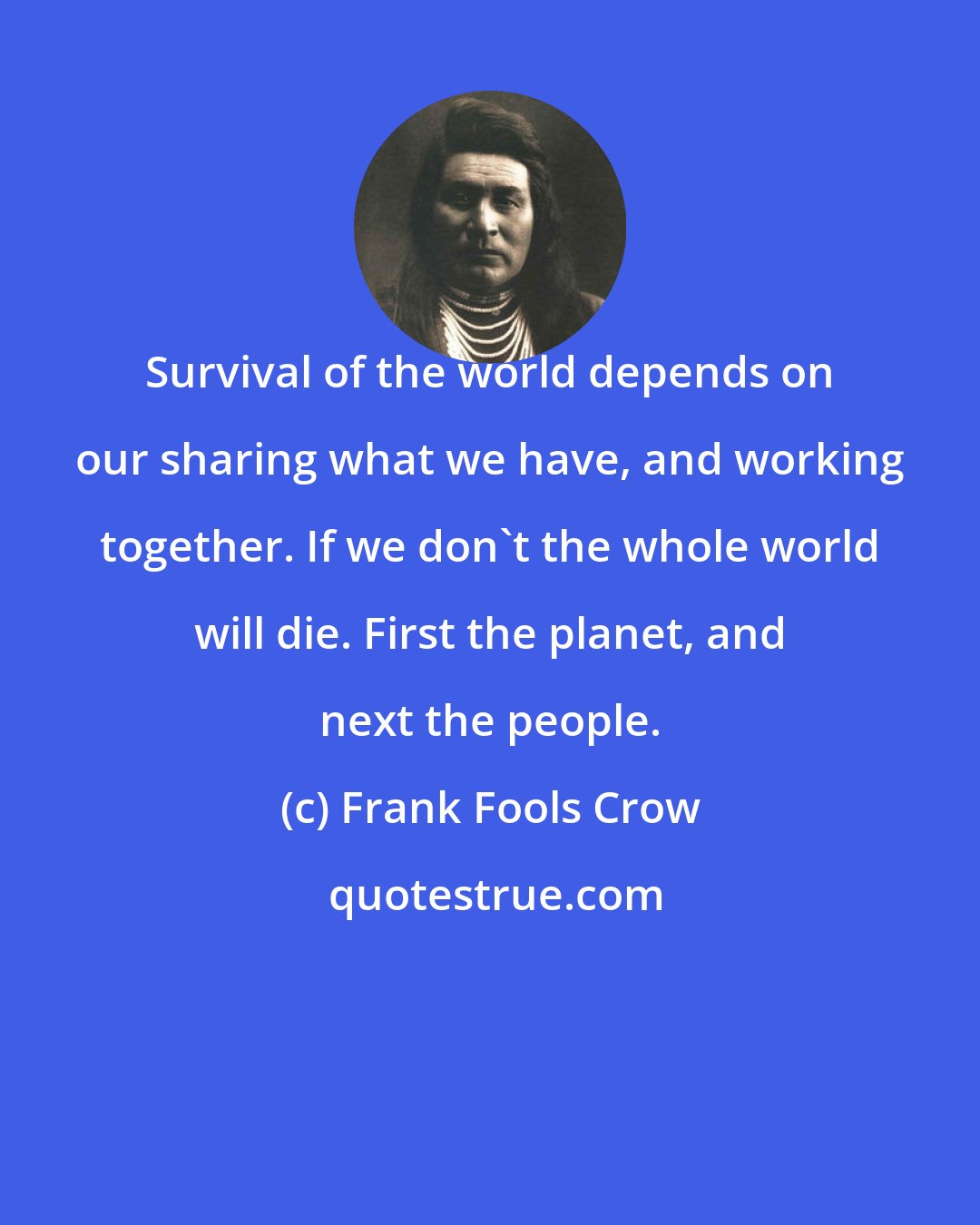 Frank Fools Crow: Survival of the world depends on our sharing what we have, and working together. If we don't the whole world will die. First the planet, and next the people.