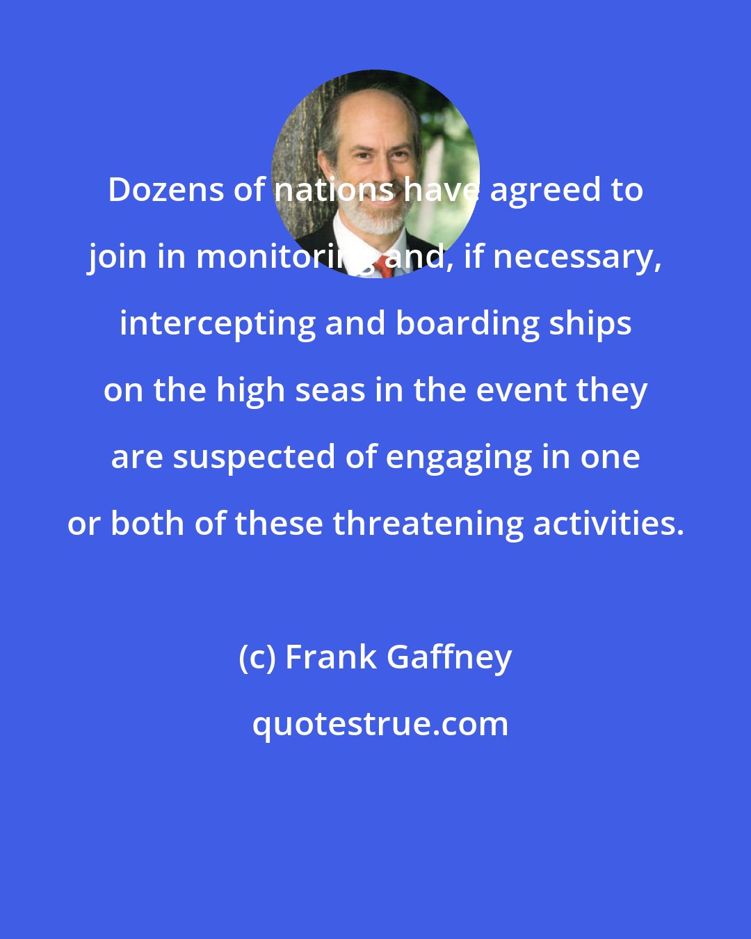 Frank Gaffney: Dozens of nations have agreed to join in monitoring and, if necessary, intercepting and boarding ships on the high seas in the event they are suspected of engaging in one or both of these threatening activities.
