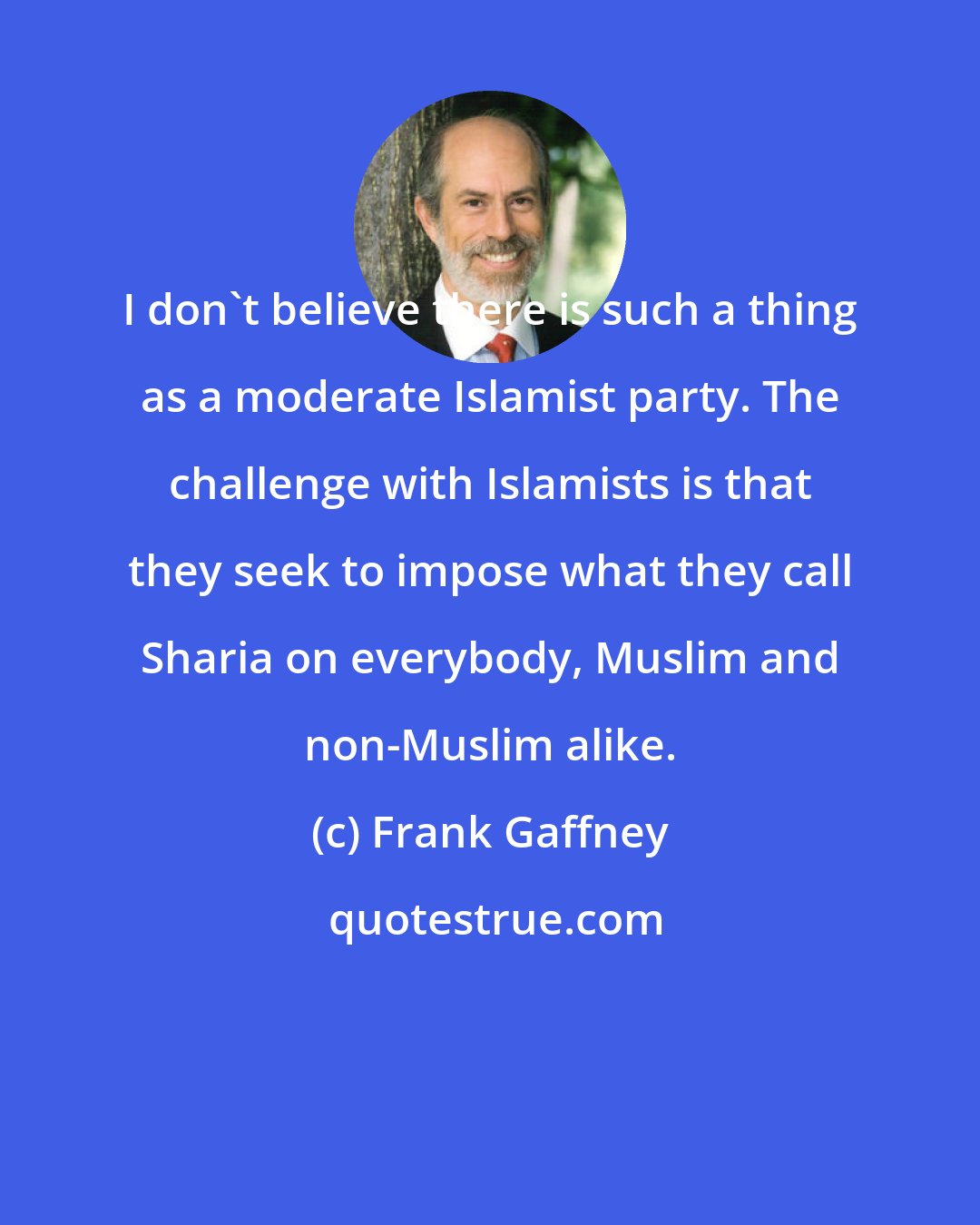 Frank Gaffney: I don't believe there is such a thing as a moderate Islamist party. The challenge with Islamists is that they seek to impose what they call Sharia on everybody, Muslim and non-Muslim alike.