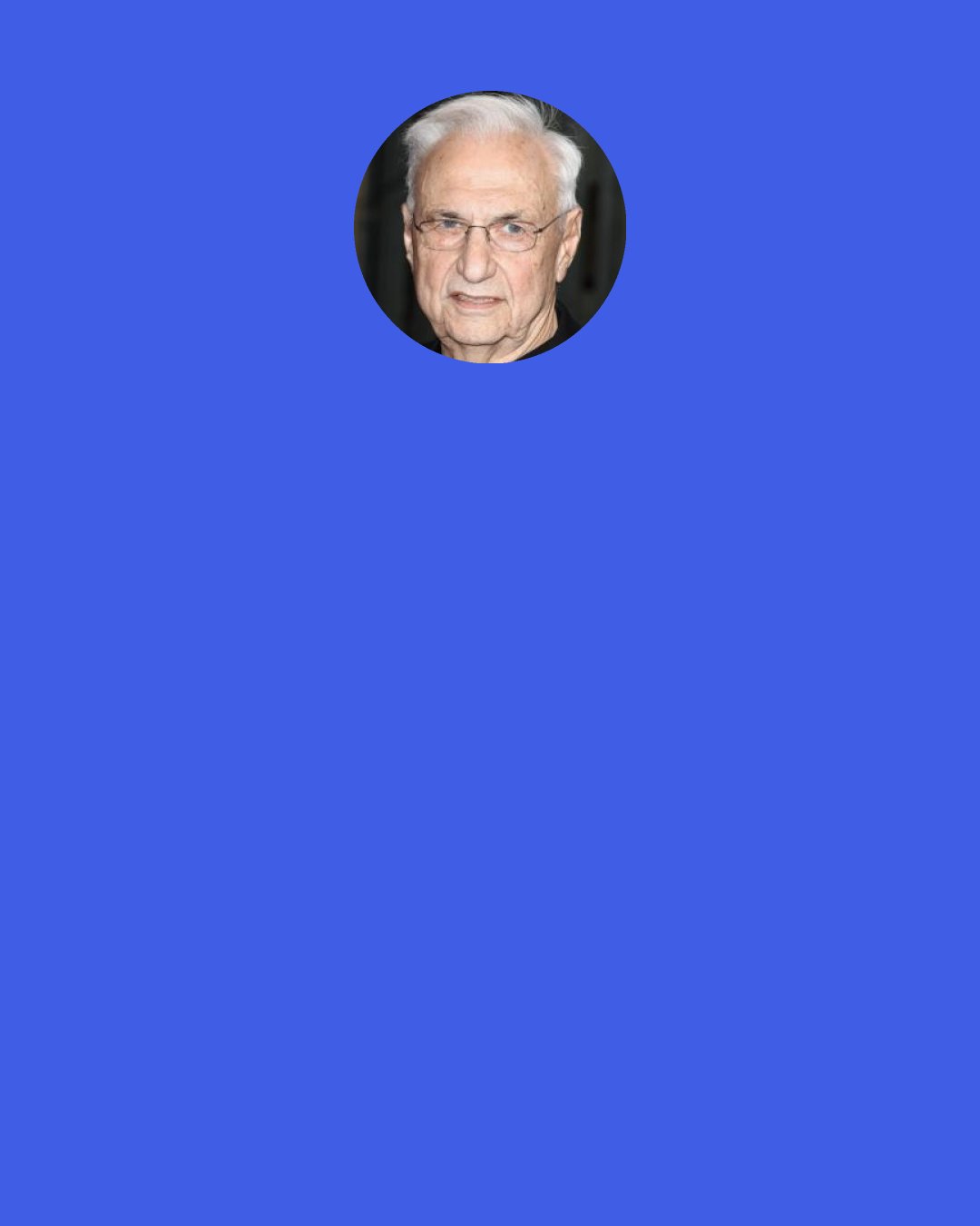 Frank Gehry: Generally people are afraid. They pretend they aren’t; it’s part of the denial. We’re all part of it. As much as we pretend otherwise, we want what’s comfortable, and we’re afraid of the different. We’re afraid of change. It happened in Los Angeles, too, when the first models of Disney Hall were shown. You should have heard the outcry from the public, critics and press. It was called “broken crockery,” “outlandish” and blah blah blah. Of course now the feeling is different.