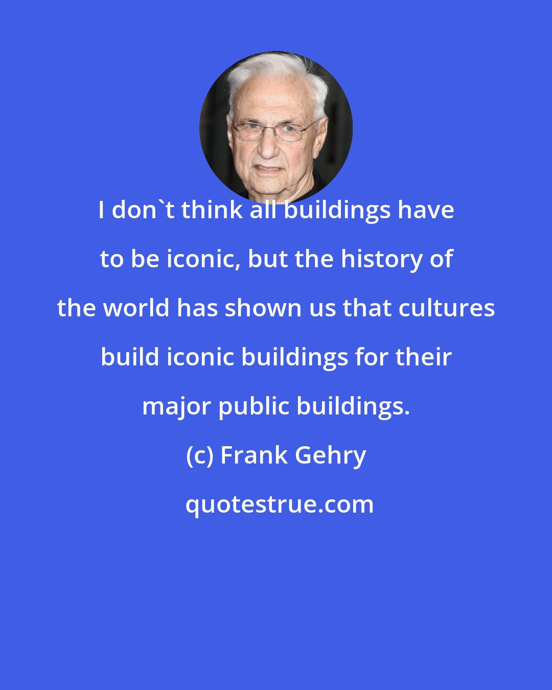 Frank Gehry: I don't think all buildings have to be iconic, but the history of the world has shown us that cultures build iconic buildings for their major public buildings.