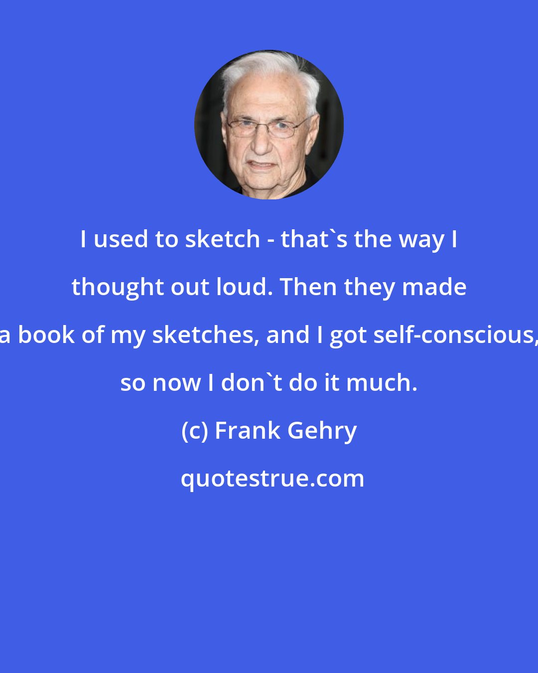 Frank Gehry: I used to sketch - that's the way I thought out loud. Then they made a book of my sketches, and I got self-conscious, so now I don't do it much.