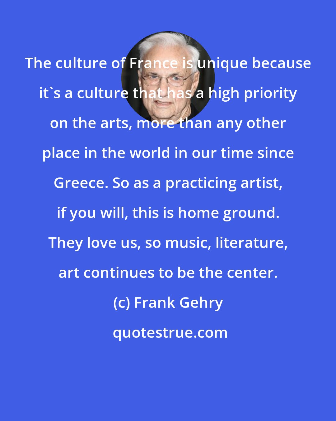 Frank Gehry: The culture of France is unique because it's a culture that has a high priority on the arts, more than any other place in the world in our time since Greece. So as a practicing artist, if you will, this is home ground. They love us, so music, literature, art continues to be the center.