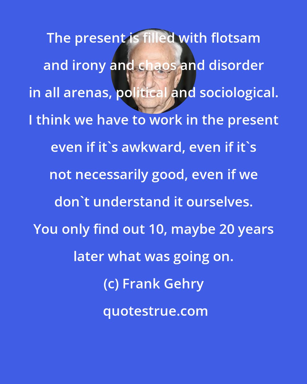 Frank Gehry: The present is filled with flotsam and irony and chaos and disorder in all arenas, political and sociological. I think we have to work in the present even if it's awkward, even if it's not necessarily good, even if we don't understand it ourselves. You only find out 10, maybe 20 years later what was going on.