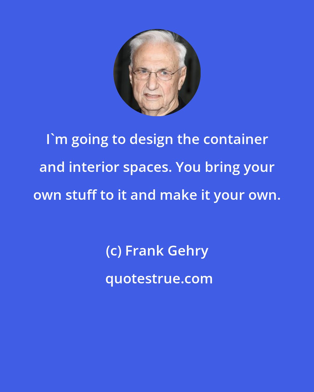 Frank Gehry: I'm going to design the container and interior spaces. You bring your own stuff to it and make it your own.