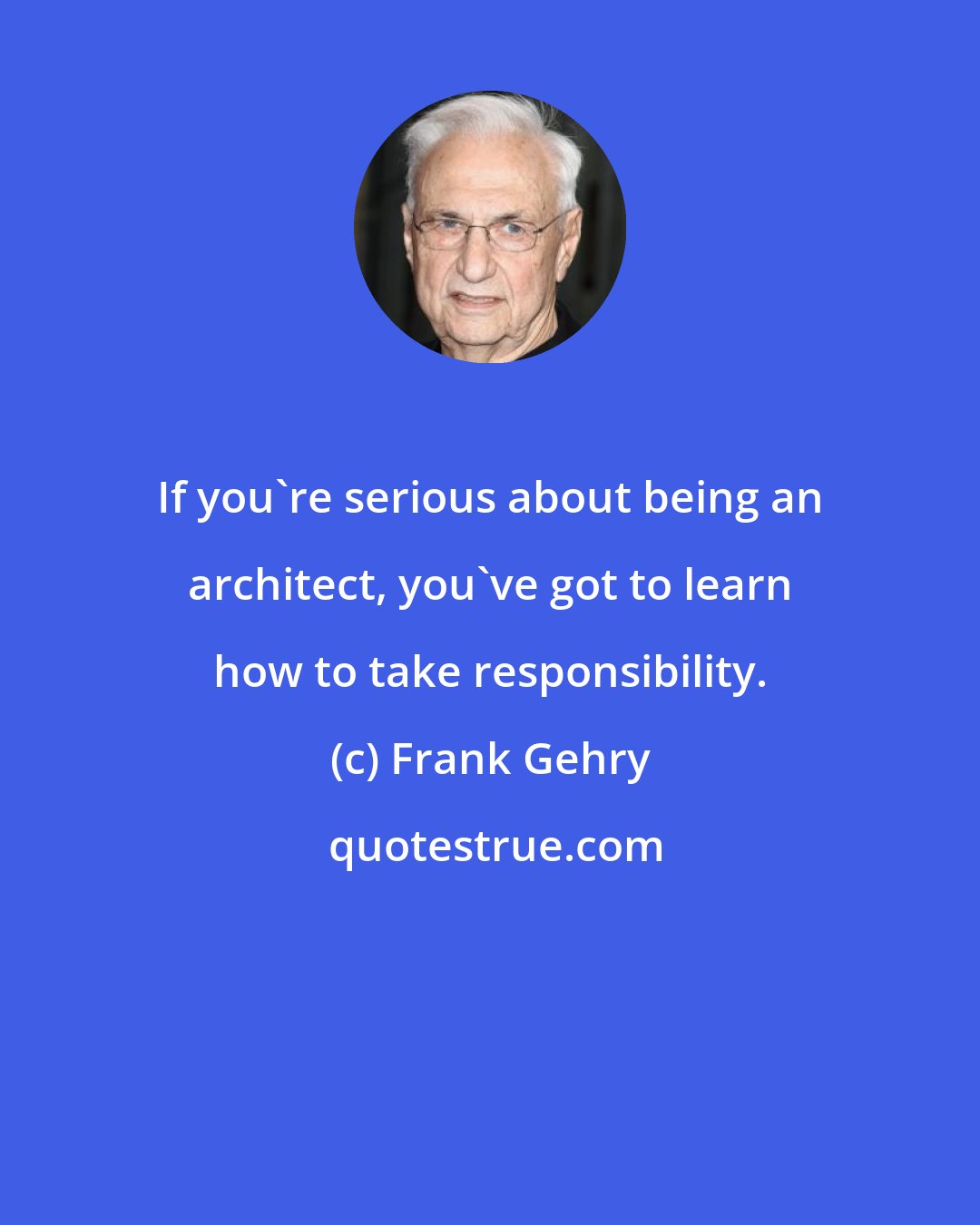 Frank Gehry: If you're serious about being an architect, you've got to learn how to take responsibility.