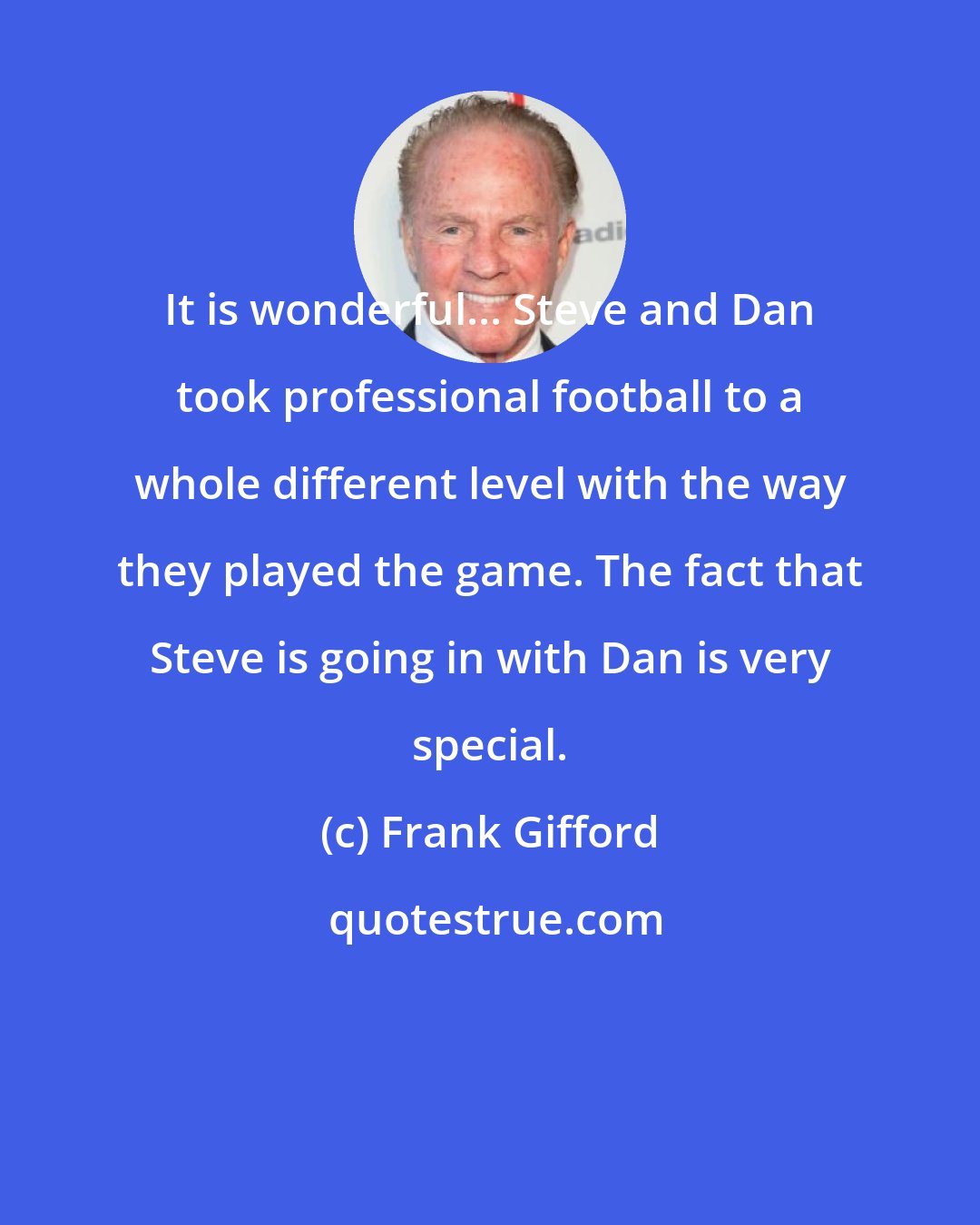 Frank Gifford: It is wonderful... Steve and Dan took professional football to a whole different level with the way they played the game. The fact that Steve is going in with Dan is very special.