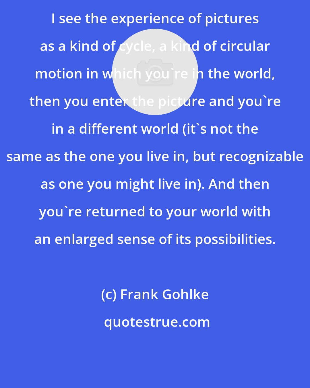 Frank Gohlke: I see the experience of pictures as a kind of cycle, a kind of circular motion in which you're in the world, then you enter the picture and you're in a different world (it's not the same as the one you live in, but recognizable as one you might live in). And then you're returned to your world with an enlarged sense of its possibilities.