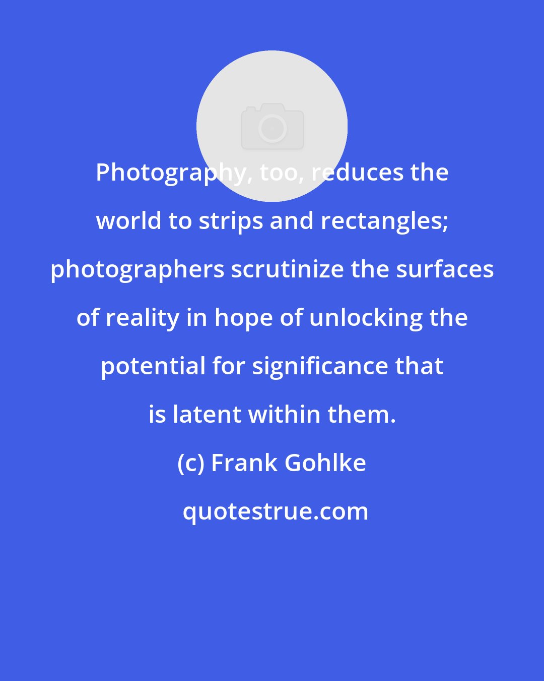 Frank Gohlke: Photography, too, reduces the world to strips and rectangles; photographers scrutinize the surfaces of reality in hope of unlocking the potential for significance that is latent within them.