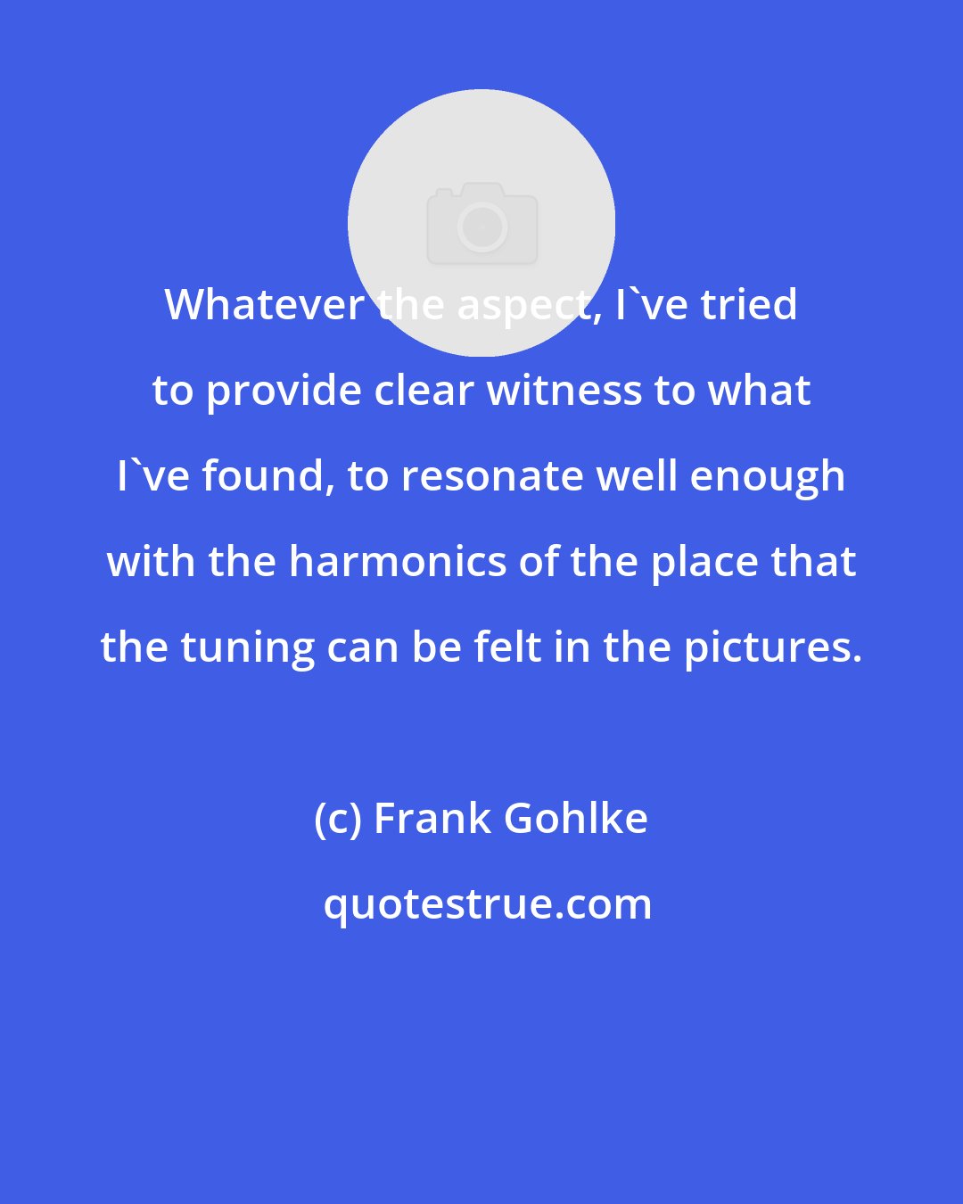 Frank Gohlke: Whatever the aspect, I've tried to provide clear witness to what I've found, to resonate well enough with the harmonics of the place that the tuning can be felt in the pictures.